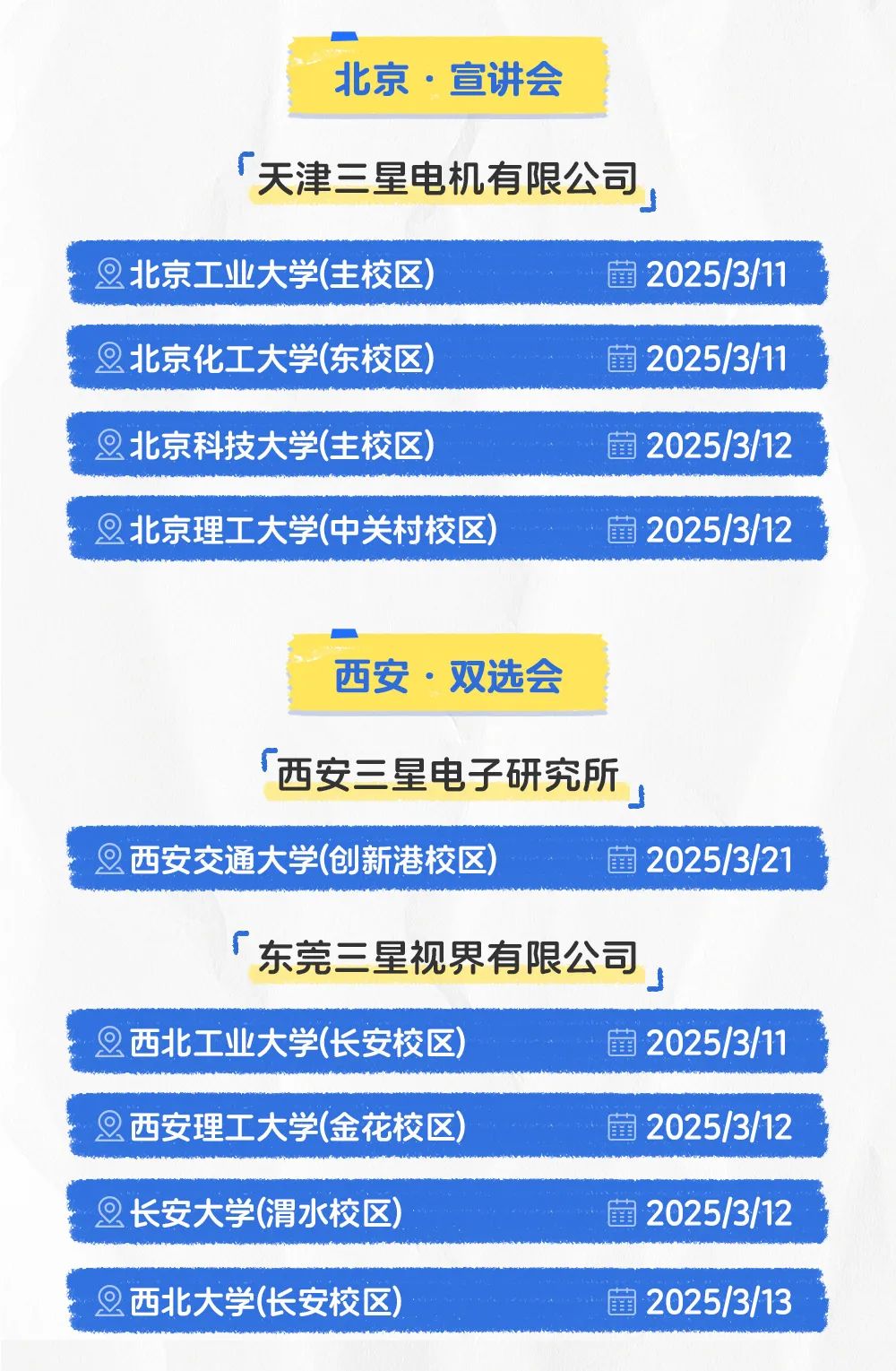 <p>北京.宣讲会</p>
<p>r天津三星电机有限公司,</p>
<p>旦北京工业大学(主校区)菌2025/3/11</p>
<p>2北京化工大学(东校区)蕾2025/3/11</p>
<p>旦北京科技大学(主校区)菌2025/3/12</p>
<p>旦北京理工大学(中关村校区)蕾2025/3/12</p>
<p>西安.双选会</p>
<p>「西安三星电子研究所</p>
<p>」</p>
<p>旦西安交通大学(创新港校区)蕾2025/3/21</p>
<p>东莞三星视界有限公司</p>
<p>旦西北工业大学(长安校区)蕾2025/3/11</p>
<p>2西安理工大学(金花校区)凿2025/3/12</p>
<p>2长安大学(渭水校区)蕾2025/3/12</p>
<p>2西北大学(长安校区)菌2025/3/13</p>
