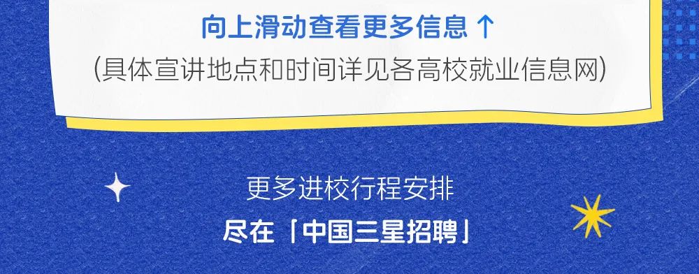 <p>向上滑动查看更多信息个</p>
<p>(具体宣讲地点和时间详见各高校就业信息网)</p>
<p>更多进校行程安排<br/>尽在「中国三星招聘」</p>