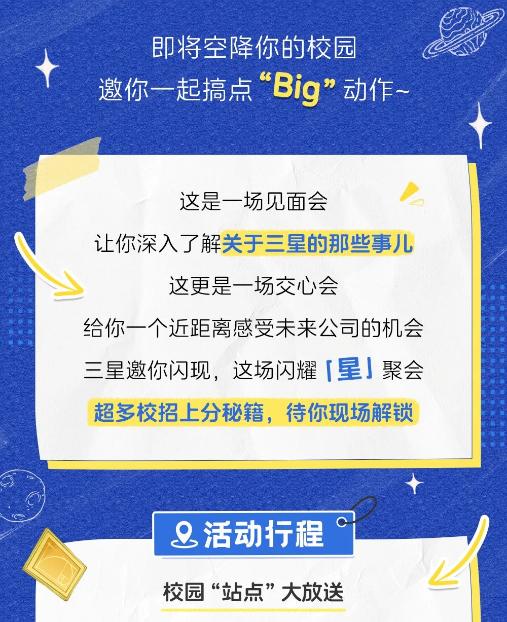 <p>即将空降你的校园</p>
<p>邀你一起搞点“Big"动作~</p>
<p>这是一场见面会</p>
<p>让你深入了解关于三星的那些事儿</p>
<p>这更是一场交心会</p>
<p>给你一个近距离感受未来公司的机会</p>
<p>三星邀你闪现,这场闪耀「星」聚会</p>
<p>超多校招上分秘籍,待你现场解锁</p>
<p>&活动行程°</p>
<p>1</p>
<p>校园“站点”大放送</p>