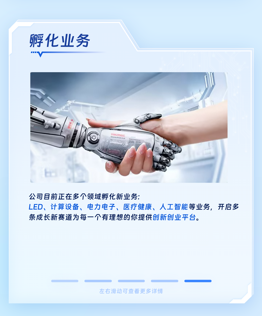 <p>孵化业务</p>
<p>.o</p>
<p>公司目前正在多个领域孵化新业务:</p>
<p>LED、计算设备、电力电子、医疗健康、人工智能等业务,开启多</p>
<p>条成长新赛道为每一个有理想的你提供创新创业平台。</p>
<p>左右滑动可查看更多详情</p>
