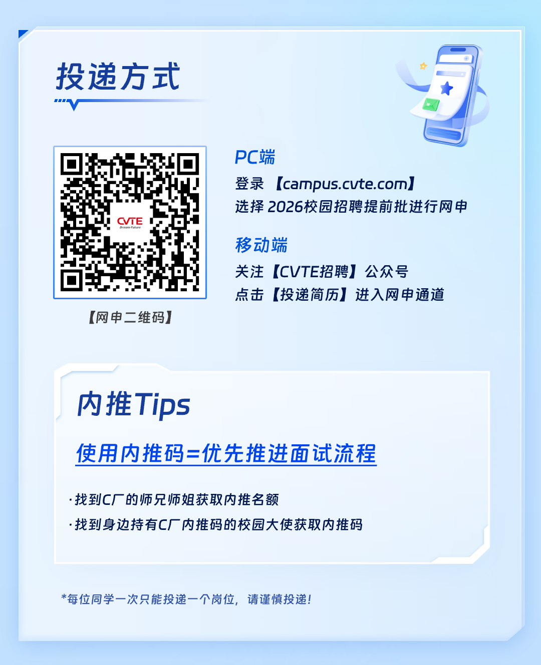 <p>投递方式</p>
<p>"V</p>
<p>PC端</p>
<p>登录[campus.cute.com</p>
<p>选择2026校园招聘提前批进行网申</p>
<p>CVTE</p>
<p>移动端</p>
<p>关注[CVTE招聘]公众号</p>
<p>点击[投递简历]进入网申通道</p>
<p>[网申二维码]</p>
<p>内推Tips</p>
<p>使用内推码=优先推进面试流程</p>
<p>.找到C厂的师兄师姐获取内推名额</p>
<p>.找到身边持有C厂内推码的校园大使获取内推码</p>
<p>*每位同学一次只能投递一个岗位,请谨慎投递!</p>
