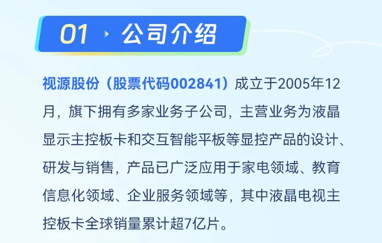 <p>01、公司介绍</p>
<p>视源股份(股票代码002841)成立于2005年12<br/>月，旗下拥有多家业务子公司，主营业务为液晶<br/>显示主控板卡和交互智能平板等显控产品的设计、<br/>研发与销售，产品已广泛应用于家电领域、教育<br/>信息化领域、企业服务领域等，其中液电视主<br/>控板卡全球销量累计超7亿片。</p>
