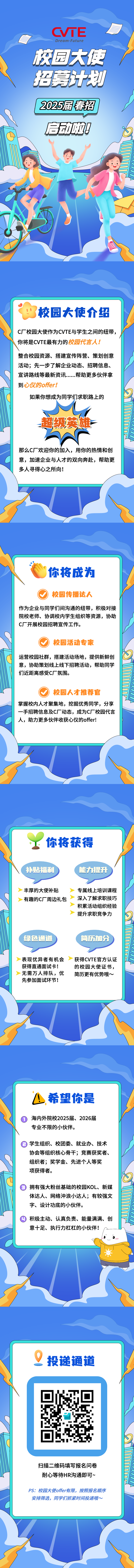<p>CVTE</p>
<p>KDream.Future</p>
<p>校园大使</p>
<p>招募计划</p>
<p>I 2025届春招</p>
<p>启动啦</p>
<p>i校园大使介绍</p>
<p>C厂校园大使作为CVTE与学生之间的纽带,</p>
<p>i你将是CVTE最有力的校园代言人!</p>
<p>整合校园资源、搭建宣传阵营、策划创意</p>
<p>活动;先一步了解企业动态、招聘信息、</p>
<p>宣讲路线等最新资讯....帮助更多伙伴拿</p>
<p>到心仪的offer!</p>
<p>如果你想成为同学们求职路上的</p>
<p>超级英雄F</p>
<p>那么C厂欢迎你的加入,用你的热情和创</p>
<p>意,加速企业与人才的双向奔赴,帮助更</p>
<p>多人寻得心之所向!</p>
<p>"你将成为</p>
<p>校园传播达人</p>
<p>作为企业与同学们间沟通的纽带,积极对接</p>
<p>院校老师、协调校内学生组织等资源,协助</p>
<p>C厂开展校园招聘宣传工作。</p>
<p>校园活动专家</p>
<p>运营校园社群,搭建活动场地,提供新鲜创</p>
<p>意,协助策划线上线下招聘活动,帮助同学</p>
<p>们近距离感受C厂氛围。</p>
<p>校园人才推荐官</p>
<p>掌握校内人才聚集地,挖掘优秀同学,分享</p>
<p>一手招聘信息及C厂动态,成为C厂校园代言</p>
<p>人,助力更多伙伴收获心仪的offer!</p>
<p>!你将获得</p>
<p>(补贴福利能力提升</p>
<p>丰厚的大使补贴专属线上培训课程</p>
<p>有趣的C厂周边礼包深入了解求职技巧</p>
<p>积累活动组织经验</p>
<p>提升求职竞争力</p>
<p>绿色通道 简历加分</p>
<p>表现优异者有机会➢获得CVTE官方认证</p>
<p>获得直通面试卡!的校园大使证书,</p>
<p>无需万人排队,优简历更有优势哦~</p>
<p>先参加面试环节!</p>
<p>L.希望你是</p>
<p>海内外院校2025届、2026届</p>
<p>专业不限的小伙伴。</p>
<p>目学生组织、校团委、就业办、技术</p>
<p>协会等组织核心骨干;竞赛获奖者、</p>
<p>组织者;奖学金、先进个人等奖</p>
<p>项获得者。</p>
<p>拥有强大粉丝基础的校园KOL、新媒</p>
<p>体达人、网络沖浪小达人;有较强文</p>
<p>字、设计功底的小伙伴。</p>
<p>积极主动、认真负责、能量满满、创</p>
<p>意十足、执行力杠杠的小伙伴!</p>
<p>9投递通道</p>
<p>扫描二维码填写报名问卷</p>
<p>耐心等待HR沟通即可~</p>
<p>PS:校园大使offer有限,按照报名顺序</p>
<p>安排筛选,同学们抓紧时间投递哦~</p>

