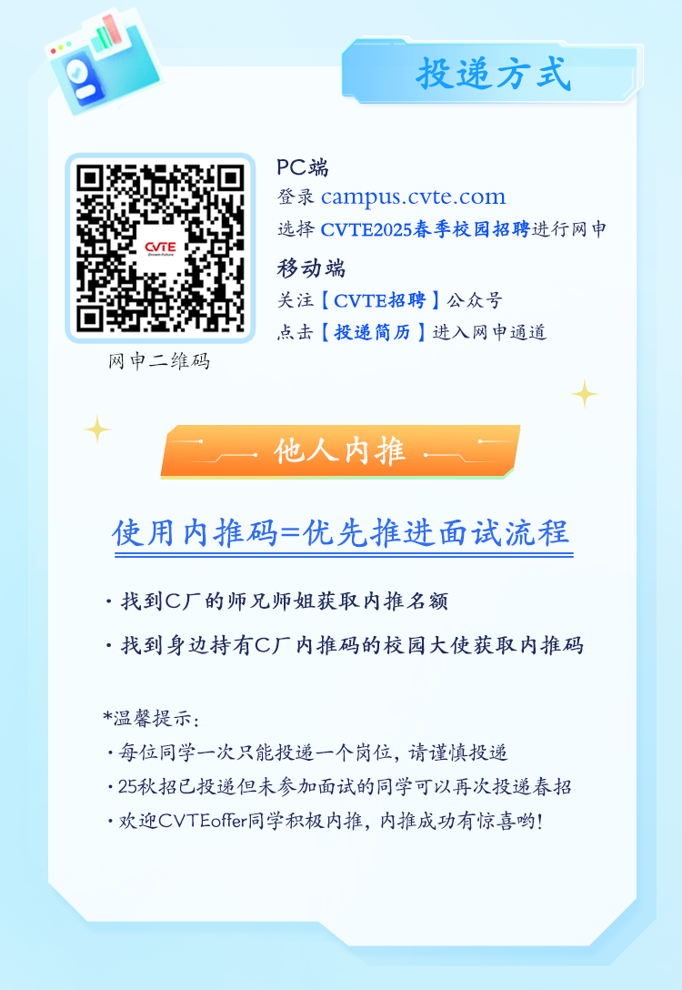 <p>投递方式</p>
<p>PC端</p>
<p>登录campus.cvte.com</p>
<p>选择CVTE2025春季校园招聘进行网申</p>
<p>CVTE</p>
<p>移动端</p>
<p>关注[CVTE招聘]公众号</p>
<p>点击[投递简历]进入网申通道</p>
<p>网申二维码</p>
<p> </p>
<p>十</p>
<p>他人内推</p>
<p>使用内推码=优先推进面试流程</p>
<p>.找到C厂的师兄师姐获取内推名额</p>
<p>.找到身边持有C厂内推码的校园大使获取内推码</p>
<p>*温馨提示:</p>
<p>.每位同学一次只能投递一个岗位,请谨慎投递</p>
<p>. 25秋招已投递但未参加面试的同学可以再次投递春招</p>
<p>.欢迎CVTEffer同学积极内推,内推成功有惊喜哟!</p>
