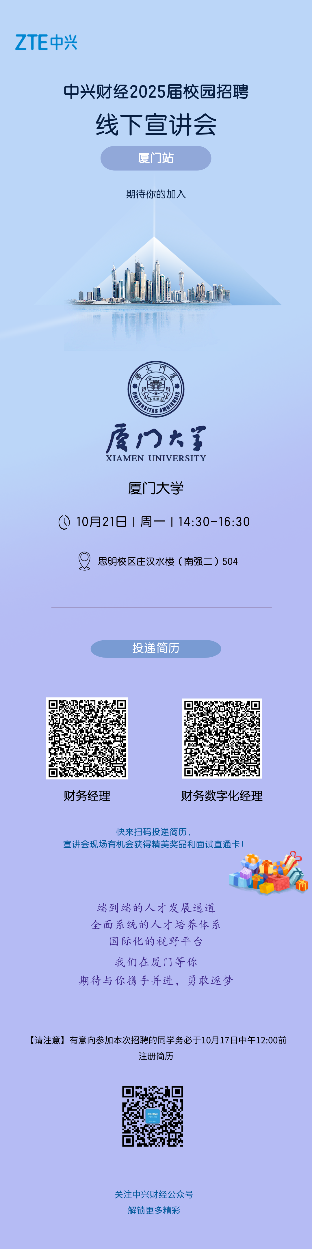 <p>ZTE中兴</p>
<p>中兴财经2025届校园招聘</p>
<p>线下宣讲会<br/>厦门站</p>
<p>期待你的加入</p>
<p>SlSN3<br/>ASAMOL<br/>厦门大第<br/>XIAMEN UNIVERSITY</p>
<p>厦门大学</p>
<p>10月21日l周一l14:30-16:30</p>
<p>思明校区庄汉水楼(南强二)504</p>
<p>投递简历</p>
<p>财务经理</p>
<p>财务数字化经理</p>
<p>快来扫码投递简历，</p>
<p>宣讲会现场有机会获得精美奖品和面试直通卡!</p>
<p>端到端的人才发展通道<br/>全面系统的人才培养体系</p>
<p>国际化的视野平台<br/>我们在厦门等你</p>
<p>期待与你携手并进，勇敢逐梦</p>
<p>[请注意]有意向参加本次招聘的同学务必于10月17日中午12:00前</p>
<p>注册简历</p>
<p>关注中兴财经公众号</p>
<p>解锁更多精彩</p>

