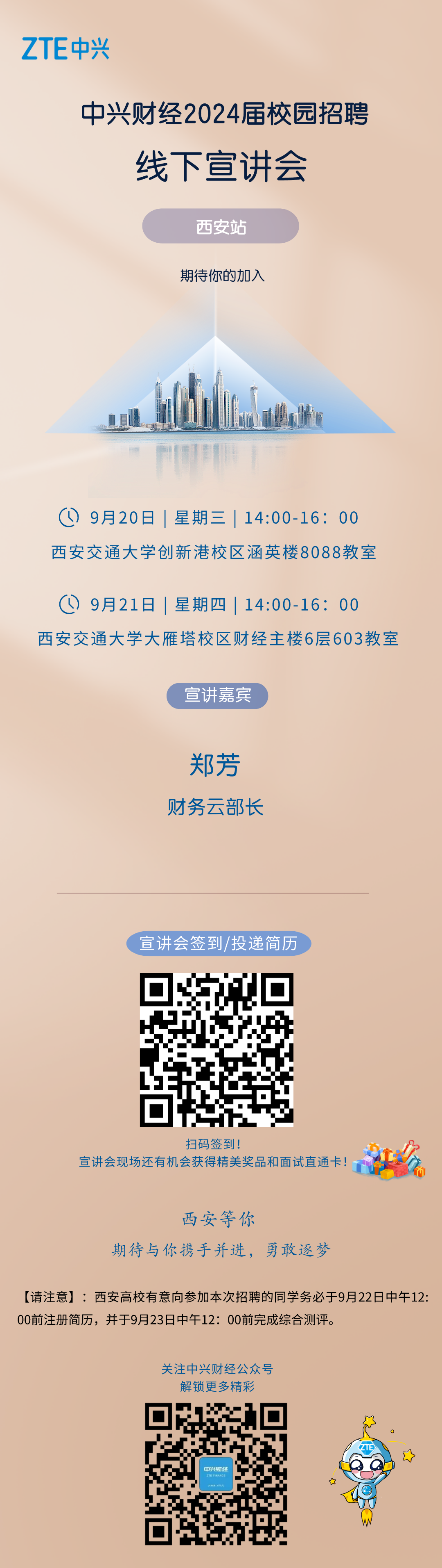 <p>ZTE中兴</p>
<p>中兴财经2024届校园招聘<br/>线下宣讲会</p>
<p>西安站<br/>期待你的加入</p>
<p> <br/>9月20日|星期三|14:00-16:00<br/>西安交通大学创新港校区涵英楼8088教室</p>
<p>( 9月21日|星期四|14:00-16:00</p>
<p>西安交通大学大雁塔校区财经主楼6层603教室</p>
<p>宣讲嘉宾</p>
<p>郑芳<br/>财务云部长</p>
<p>宣讲会签到/投递简历</p>
<p>扫码签到!</p>
<p>宣讲会现场还有机会获得精美奖品和面试直通卡!</p>
<p>西安等你</p>
<p>期待与你携手并进，勇敢逐梦</p>
<p>[请注意]:西安高校有意向参加本次招聘的同学务必于9月22日中午12:<br/>00前注册简历，并于9月23日中午12:00前完成综合测评。</p>
<p>关注中兴财经公众号</p>
<p>解锁更多精彩</p>
<p>中兴财经<br/>ZTE FINANCE<br/>不</p>
