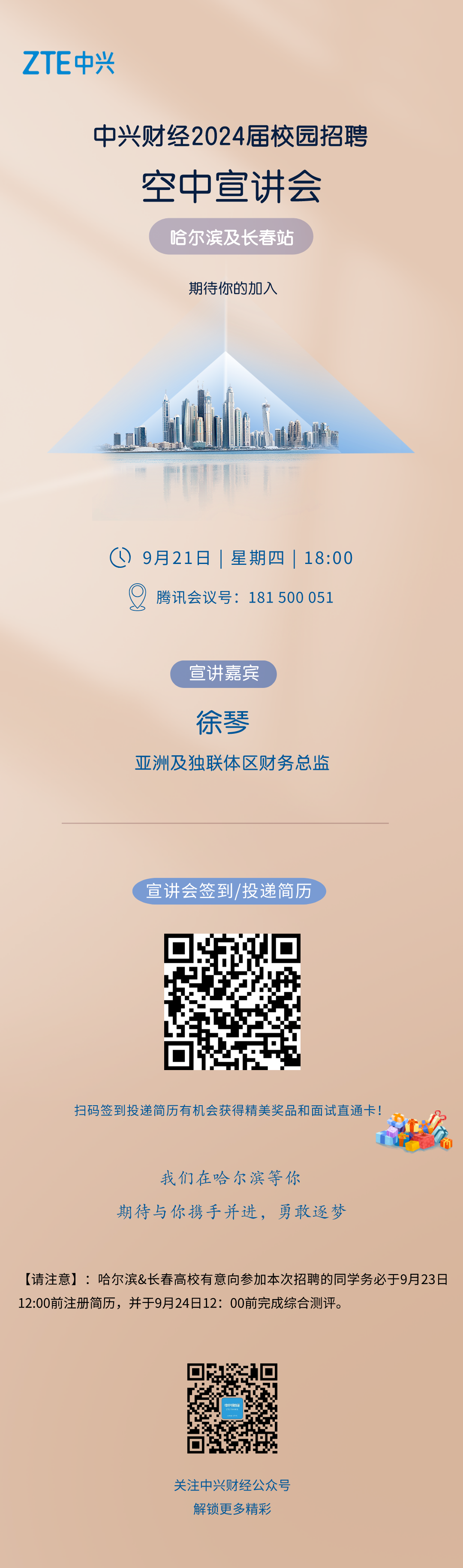 <p>ZTE中兴</p>
<p>中兴财经2024届校园招聘</p>
<p>空中宣讲会</p>
<p>哈尔滨及长春站</p>
<p>期待你的加入</p>
<p>G<br/>9月21日|星期四|18:00</p>
<p>腾讯会议号:181500 051</p>
<p>宣讲嘉宾</p>
<p>徐琴</p>
<p>亚洲及独联体区财务总监</p>
<p>宣讲会签到/投递简历</p>
<p>扫码签到投递简历有机会获得精美奖品和面试直通卡!</p>
<p>我们在哈尔滨等你</p>
<p>期待与你携手并进，勇敢逐梦</p>
<p>[请注意]:哈尔滨&长春高校有意向参加本次招聘的同学务必于9月23日<br/>12:00前注册简历，并于9月24日12:00前完成综合测评。</p>
<p>中兴财经</p>
<p>关注中兴财经公众号</p>
<p>解锁更多精彩</p>
