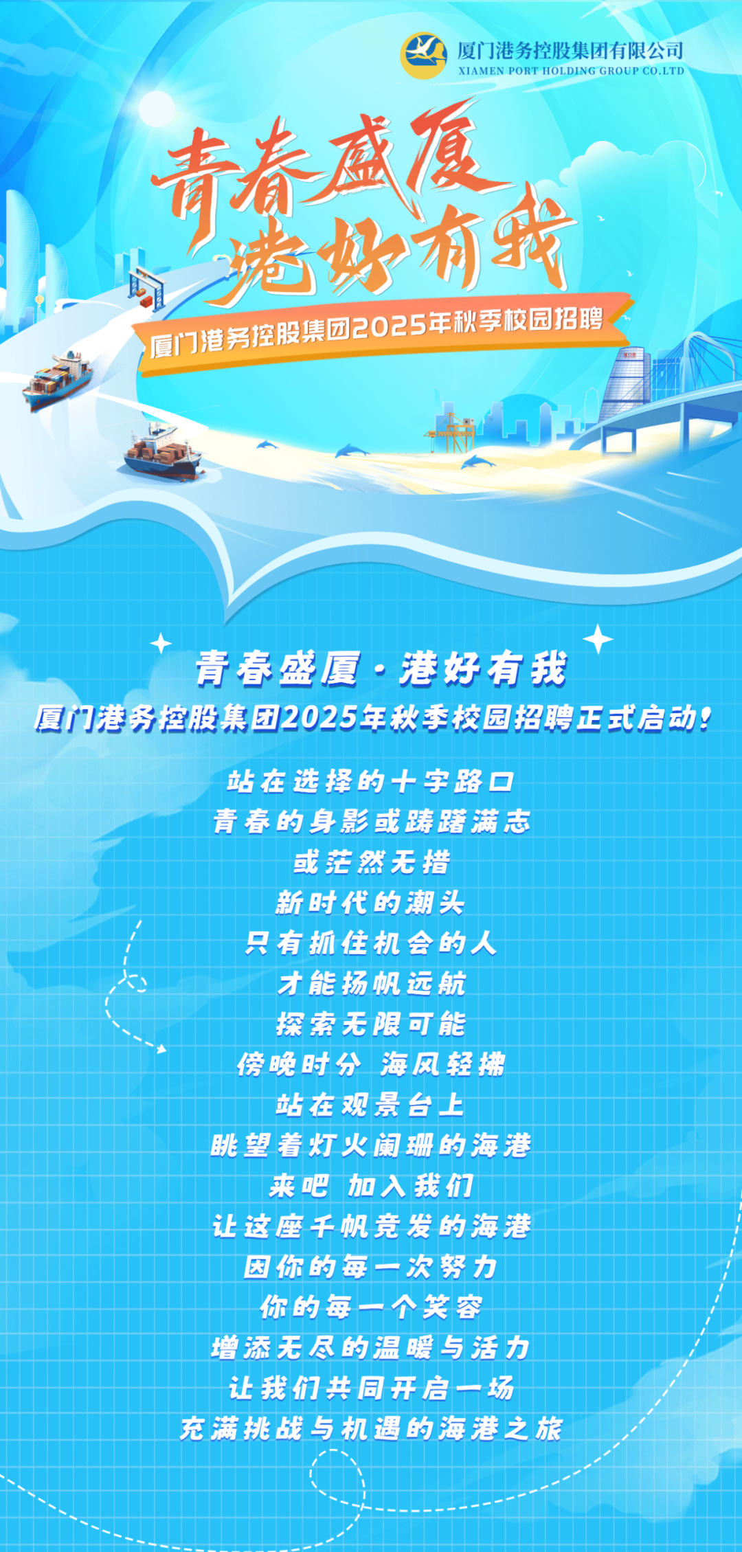 <p>厦门港务控股集团有限公司<br/>XIAMEN PORT HOLDING GROUPCO.LTD</p>
<p>青春戚厦</p>
<p>境好有我<br/>厦门港务控股集团2025年秋季校园招聘</p>
<p>青春盛厦.港好有我</p>
<p>厦门港务控股集团2025年秋季校园招聘正式启动!</p>
<p>站在选择的十字路口</p>
<p>青春的身影或踌躇满志</p>
<p>或茫然无措</p>
<p>新时代的潮头</p>
<p>只有抓住机会的人</p>
<p>才能扬帆远航</p>
<p>探索无限可能</p>
<p>傍晚时分海风轻拂</p>
<p>站在观景台上</p>
<p>眺望着灯火阑珊的海港</p>
<p>来吧 加入我们</p>
<p>让这座千帆竞发的海港</p>
<p>因你的每一次努力</p>
<p>你的每一个笑容</p>
<p>增添无尽的温暖与活力</p>
<p>让我们共同开启一场</p>
<p>充满挑战与机遇的海港之旅</p>
