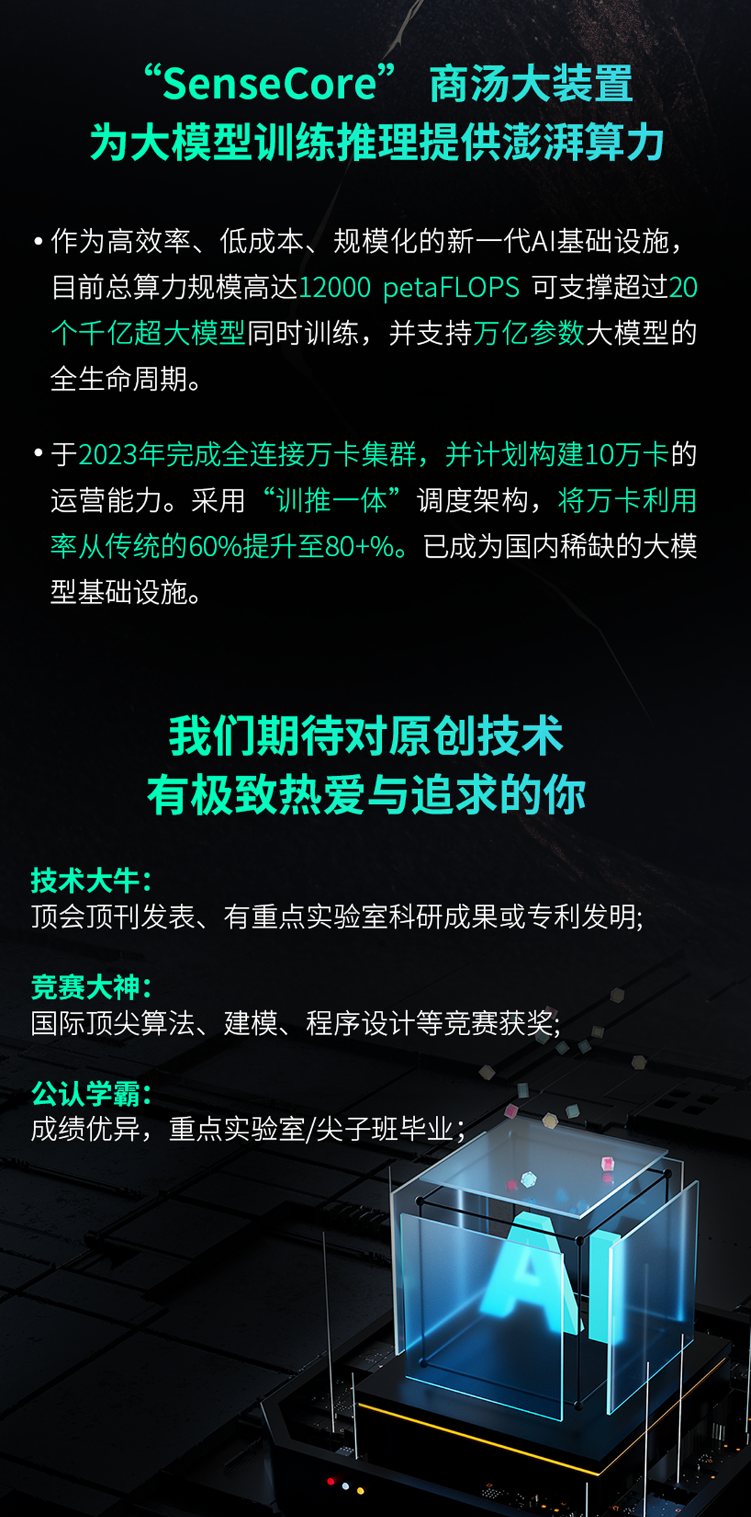 <p>&lsquo;SenseCore&rdquo;<br/>商汤大装置<br/>为大模型训练推理提供澎湃算力</p>
<p>作为高效率、低成本、<br/>规模化的新一代AI基础设施，<br/>目前总算力规模高达12000 petaFLOPS 可支撑超过20<br/>个千亿超大模型同时训练，并支持万亿参数大模型的<br/>全生命周期。</p>
<p>于2023年完成全连接万卡集群，并计划构建10万卡的<br/>运营能力。采用&ldquo;训推一体&rdquo;调度架构，将万卡利用<br/>率从传统的60%提升至80+%。<br/>已成为国内稀缺的大模<br/>型基础设施。</p>
<p>我们期待对原创技术<br/>有极致热爱与追求的你</p>
<p>技术大牛:</p>
<p>顶会顶刊发表、有重点实验室科研成果或专利发明;</p>
<p>竞赛大神:</p>
<p>国际顶尖算法、建模、程序设计等竞赛获奖</p>
<p>公认学霸:</p>
<p>成绩优异，重点实验室/尖子班毕业</p>
<p> </p>
