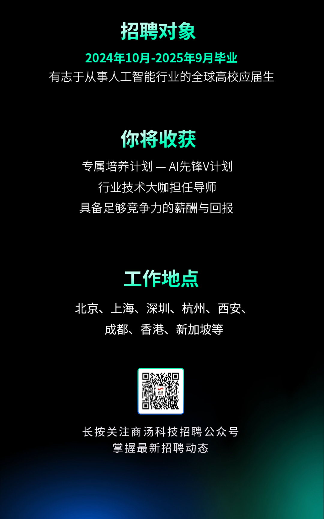 <p>招聘对象</p>
<p>2024年10月-2025年9月毕业</p>
<p>有志于从事人工智能行业的全球高校应届生</p>
<p>你将收获</p>
<p>专属培养计划一AI先锋V计划</p>
<p>行业技术大咖担任导师<br/>具备足够竞争力的薪酬与回报</p>
<p>工作地点</p>
<p>北京、上海、深圳、杭州、西安、</p>
<p>成都、香港、新加坡等</p>
<p>长按关注商汤科技招聘公众号<br/>掌握最新招聘动态</p>

