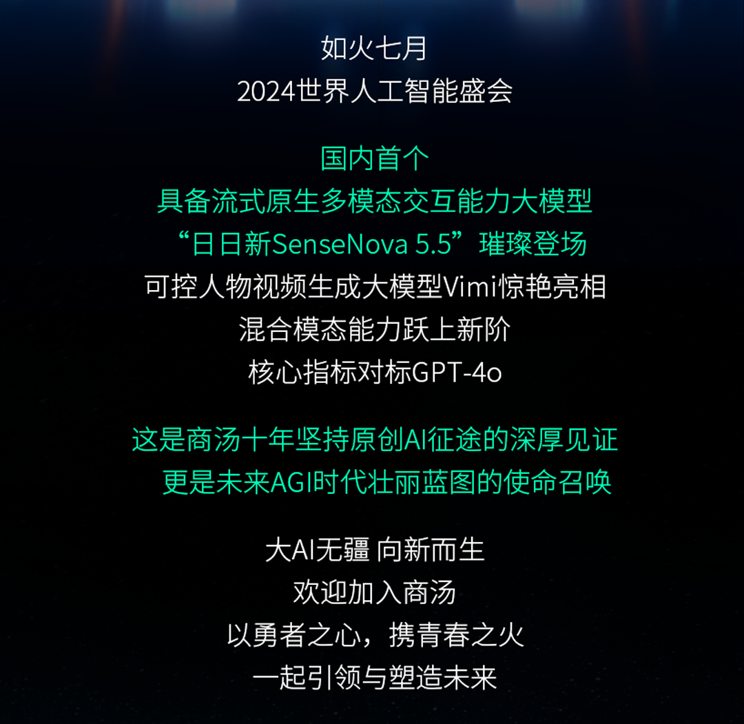 <p>如火七月</p>
<p>2024世界人工智能盛会</p>
<p>国内首个</p>
<p>具备流式原生多模态交互能力大模型<br/>&ldquo;日日新SenseNova 5.5&rdquo;璀璨登场<br/>可控人物视频生成大模型Vimi惊艳亮相</p>
<p>混合模态能力跃上新阶</p>
<p>核心指标对标GPT-4o</p>
<p>这是商汤十年坚持原创AI征途的深厚见证</p>
<p>更是未来AGI时代壮丽蓝图的使命召唤</p>
<p>大AI无疆向新而生<br/>欢迎加入商汤</p>
<p>以勇者之心，<br/>携青春之火</p>
<p>起引领与塑造未来</p>
