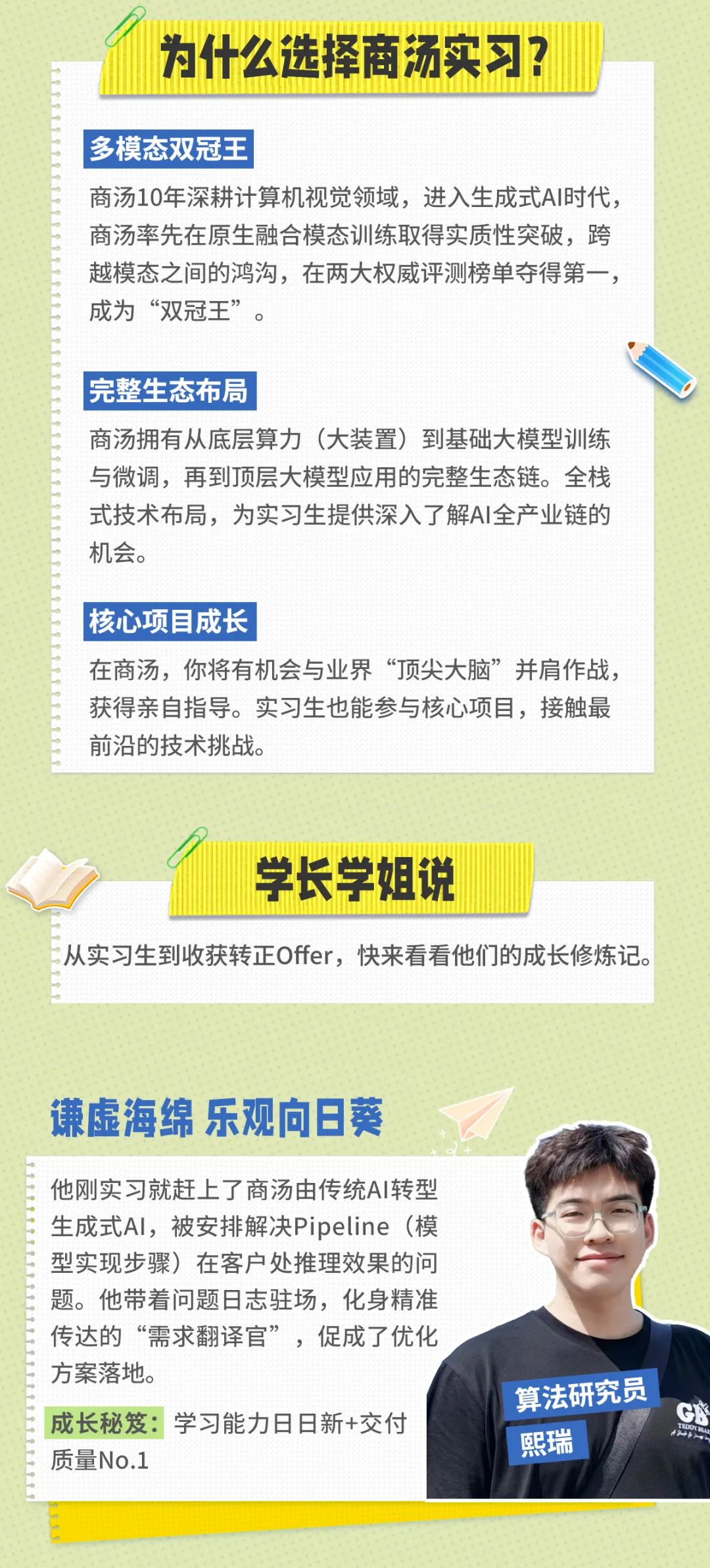 <p>为什么选择商汤实习?</p>
<p>多模态双冠王</p>
<p>商汤10年深耕计算机视觉领域，进入生成式AI时代，<br/>商汤率先在原生融合模态训练取得实质性突破，跨<br/>越模态之间的鸿沟，在两大权威评测榜单夺得第一，<br/>成为“双冠王”。</p>
<p>完整生态布局</p>
<p>商汤拥有从底层算力(大装置)到基础大模型训练<br/>与微调，再到顶层大模型应用的完整生态链。全栈<br/>式技术布局，为实习生提供深入了解AI全产业链的<br/>机会。</p>
<p>核心项目成长</p>
<p>在商汤，你将有机会与业界“顶尖大脑”并肩作战<br/>获得亲自指导。实习生也能参与核心项目，接触最<br/>前沿的技术挑战。</p>
<p>学长学姐说</p>
<p>从实习生到收获转正Offer，快来看看他们的成长修炼记。</p>
<p>谦虚海绵 乐观向日葵</p>
<p>他刚实习就赶上了商汤由传统AI转型<br/>生成式Al，被安排解决Pipeline(模<br/>型实现步骤)在客户处推理效果的问<br/>题。他带着问题日志驻场，化身精准<br/>传达的“需求翻译官”，促成了优化<br/>方案落地。</p>
<p>成长秘笈:学习能力日日新+交付<br/>质量No.1</p>
<p>算法研究员<br/>熙瑞</p>
<p>GK</p>
<p> </p>
