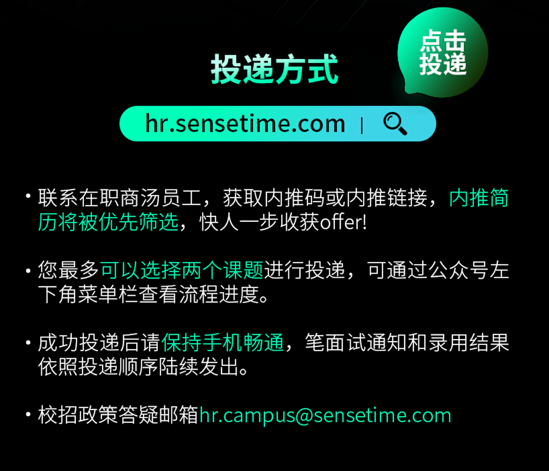 <p>投递方式<br/>hr.sensetime.com</p>
<p>点击</p>
<p>投递</p>
<p>联系在职商汤员工，获取内推码或内推链接，内推简<br/>历将被优先筛选，快人一步收获offer!</p>
<p>您最多可以选择两个课题进行投递，可通过公众号左<br/>下角菜单栏查看流程进度。</p>
<p>成功投递后请保持手机畅通，笔面试通知和录用结果<br/>依照投递顺序陆续发出。</p>
<p>校招政策答疑邮箱hr.campus@sensetime.com</p>
