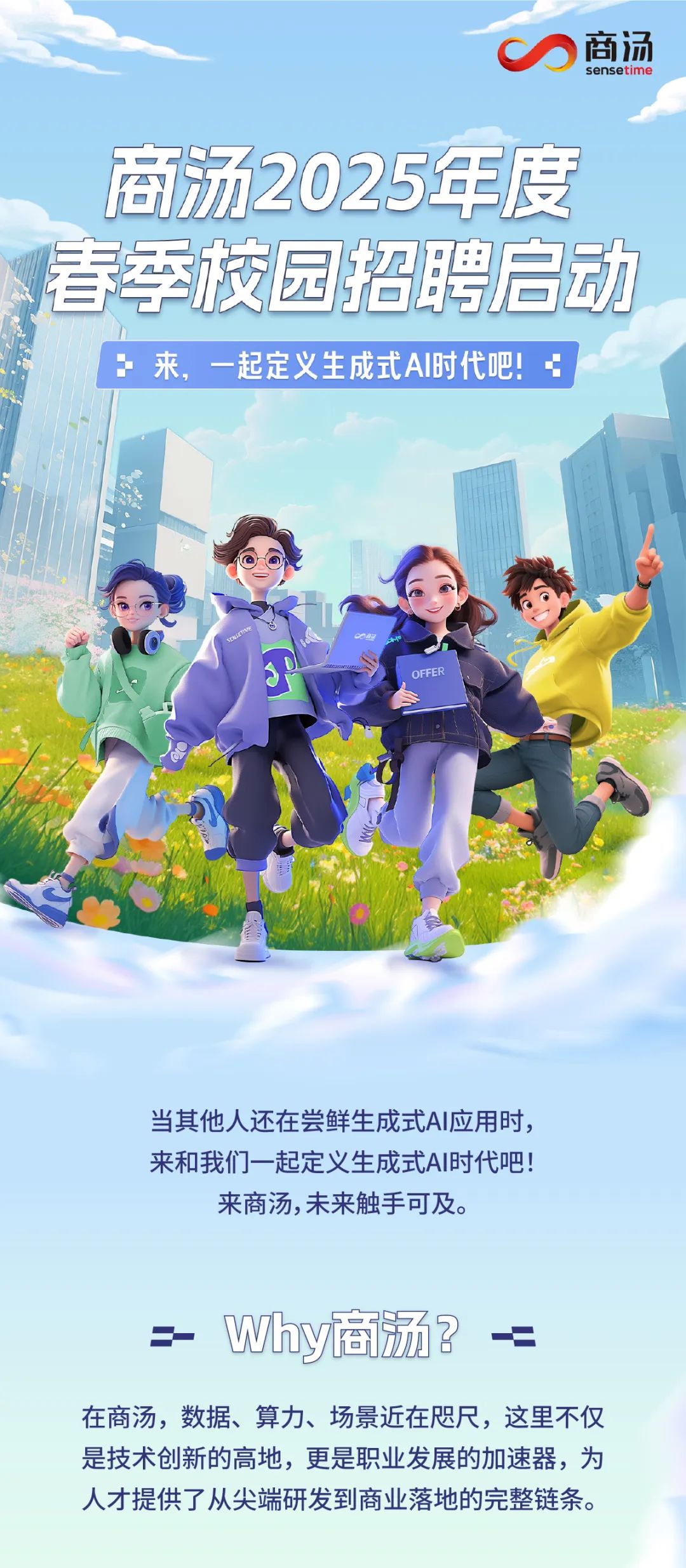 <p>商汤<br/>sensetime</p>
<p>商汤2025年度<br/>青季校园招聘启动</p>
<p>:来，一起定义生成式AI时代吧!</p>
<p>OEFER</p>
<p>当其他人还在尝鲜生成式AI应用时，<br/>来和我们一起定义生成式AI时代吧!<br/>来商汤,未来触手可及。</p>
<p>Why商汤?</p>
<p>一=</p>
<p>在商汤，数据、算力、场景近在咫尺，这里不仅<br/>是技术创新的高地，更是职业发展的加速器，为<br/>人才提供了从尖端研发到商业落地的完整链条。</p>
