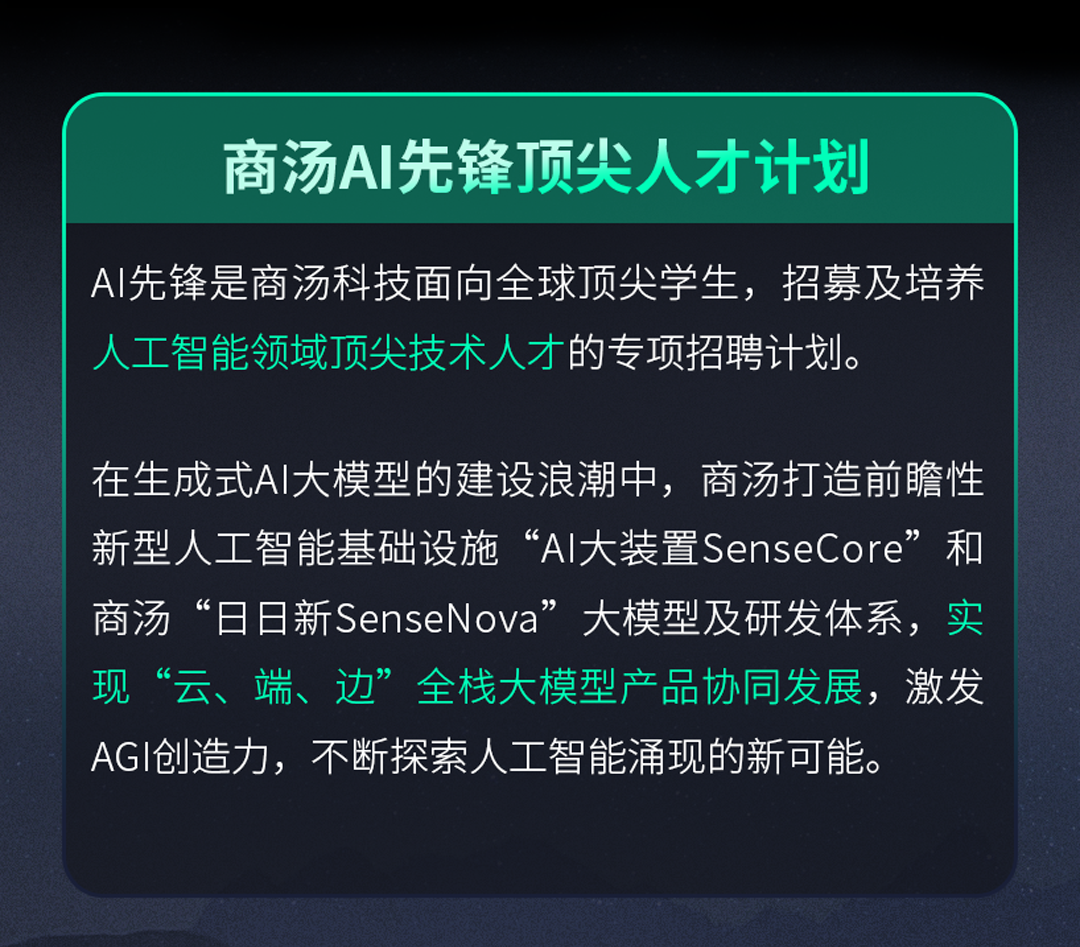 <p>商汤AI先锋顶尖人才计划</p>
<p>AI先锋是商汤科技面向全球顶尖学生，招募及培养<br/>人工智能领域顶尖技术人才的专项招聘计划。</p>
<p>在生成式AI大模型的建设浪潮中，商汤打造前瞻性<br/>新型人工智能基础设施&ldquo;AIl大装置SenseCore&rdquo;和<br/>商汤&ldquo;日日新SenseNova&rdquo;大模型及研发体系，实<br/>现&ldquo;云、端、边&rdquo;全栈大模型产品协同发展，激发<br/>AGI创造力，不断探索人工智能涌现的新可能。</p>
