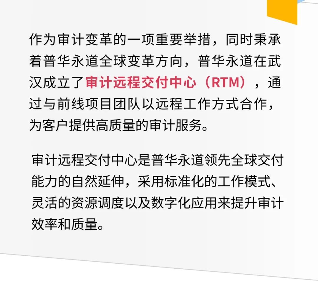 <p>作为审计变革的一项重要举措,同时秉承</p>
<p>着普华永道全球变革方向,普华永道在武</p>
<p>汉成立了审计远程交付中心(RTM)通</p>
<p>过与前线项目团队以远程工作方式合作,</p>
<p>为客户提供高质量的审计服务。</p>
<p>审计远程交付中心是普华永道领先全球交付</p>
<p>能力的自然延伸,采用标准化的工作模式、</p>
<p>灵活的资源调度以及数字化应用来提升审计</p>
<p>效率和质量。</p>
