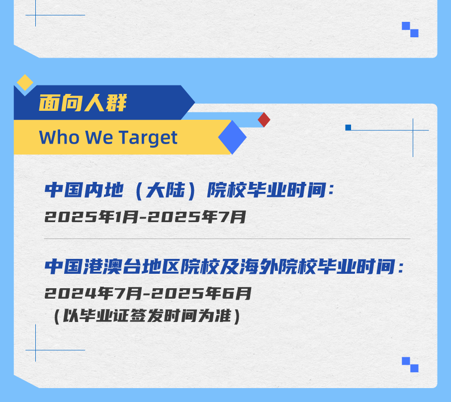 <p>面向人群</p>
<p>Who We Target</p>
<p>中国内地(大陆)院校毕业时间:<br/>2025年1月-2025年7月</p>
<p>中国港澳台地区院校及海外院校毕业时间:<br/>2024年7月-2025年6月</p>
<p>(以毕业证签发时间为准)</p>
