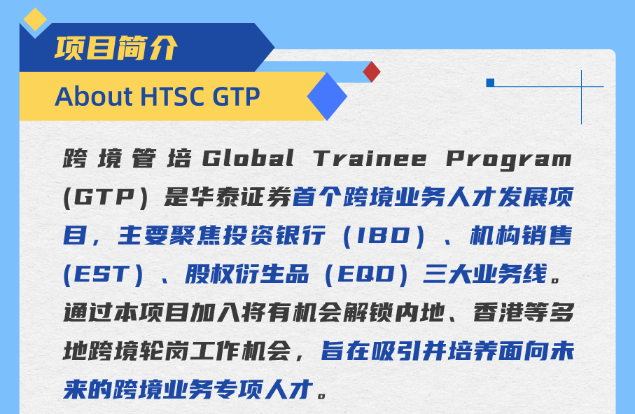 <p>项目简介</p>
<p>About HTSC GTP</p>
<p>跨境管培Global Trainee Program<br/>(GTP)是华泰证券首个跨境业务人才发展项<br/>目，主要聚焦投资银行(1BD)、机构销售<br/>(EST)、股权衍生品<br/>(EQ0)三大业务线。<br/>通过本项目加入将有机会解锁内地、香港等多<br/>地跨境轮岗工作机会，旨在吸引并培养面向未<br/>来的跨境业务专项人才。</p>
