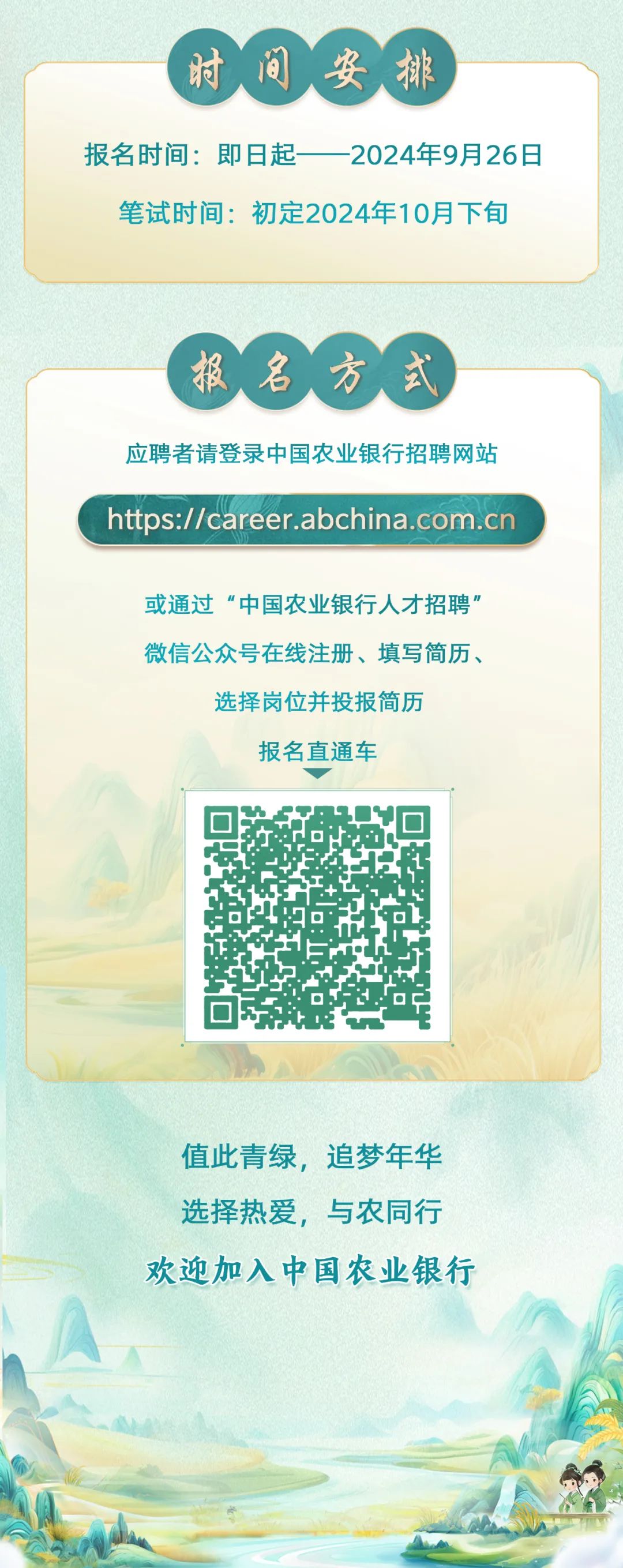 <p>时间<br/>安排</p>
<p>报名时间:即日起</p>
<p>2024年9月26日</p>
<p>笔试时间:初定2024年10月下旬</p>
<p>报名方式<br/>应聘者请登录中国农业银行招聘网站<br/>https://career.abchina.com.cn</p>
<p>或通过“中国农业银行人才招聘"<br/>微信公众号在线注册、填写简历、</p>
<p>选择岗位并投报简历<br/>报名直通车</p>
<p>值此青绿，追梦年华<br/>选择热爱，与农同行<br/>欢迎加入中国农业银行</p>
