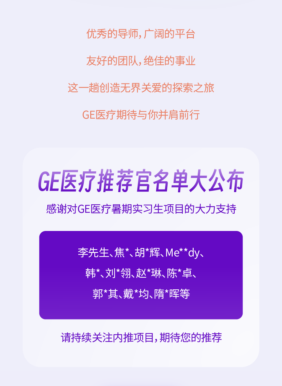 <p>优秀的导师，广阔的平台<br/>友好的团队，绝佳的事业<br/>这一趟创造无界关爱的探索之旅</p>
<p>GE医疗期待与你并肩前行</p>
<p>GE医疗推荐官名单大公布<br/>感谢对GE医疗暑期实习生项目的大力支持</p>
<p>李先生、焦*、胡*辉、Me**dy、<br/>韩*、刘*翎、赵*琳、陈*卓、<br/>郭*其、戴*均、隋*晖等</p>
<p>请持续关注内推项目，期待您的推荐</p>
