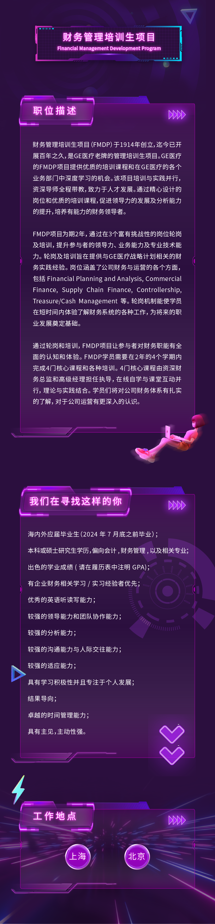 财务管理培训生项目\\nFinancial Management Development Program\\n06\\n职位描述\\n00X\\n财务管理培训生项目(FMDP)于1914年创立,迄今已开\\n展百年之久,是GE医疗老牌的管理培训生项目。GE医疗\\n的FMDP项目提供优质的培训课程和在GE医疗的各个\\n业务部门中深度学习的机会。该项目培训与实践并行，\\n资深导师全程带教,致力于人才发展。通过精心设计的\\n岗位和优质的培训课程,促进领导力的发展及分析能力\\n的提升，培养有能力的财务领导者。\\nFMDP项目为期2年，通过在3个富有挑战性的岗位轮岗\\n及培训，提升参与者的领导力、业务能力及专业技术能\\n力。轮岗及培训旨在提供与GE医疗战略计划相关的财\\n务实践经验。岗位涵盖了公司财务与运营的各个方面，\\n包括 Financial Planning and Analysis, Commercial\\nFinance, Supply Chain Finance, Controllership\\nTreasure/cash Management 等。轮岗机制能使学员\\n在短时间内体验了解财务系统的各种工作，为将来的职\\n业发展奠定基础。\\n通过轮岗和培训，FMDP项目让参与者对财务职能有全\\n面的认知和体验。FMDP学员需要在2年的4个学期内\\n完成4门核心课程和各种培训。4门核心课程由资深财\\n务总监和高级经理担任执导，在线自学与课堂互动并\\n行，理论与实践结合。学员们将对公司财务体系有扎实\\n的了解,对于公司运营有更深入的认识。\\n我们在寻找这样的你\\n0X\\n海内外应届毕业生(2024年7月底之前毕业);\\n本科或硕士研究生学历,偏向会计,财务管理，以及相关专业;\\n出色的学业成绩(请在履历表中注明GPA)，\\n有企业财务相关学习/实习经验者优先，\\n优秀的英语听读写能力;\\n较强的领导能力和团队协作能力;\\n较强的分析能力;\\n较强的沟通能力与人际交往能力，\\n较强的适应能力;\\n具有学习积极性并且专注于个人发展;\\n结果导向，\\n卓越的时间管理能力，\\n具有主见,主动性强。\\n工作地点\\n00X\\n上海\\n北京\\n