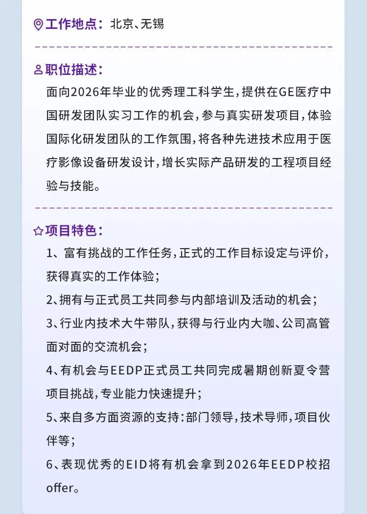 <p>工作地点:北京、无锡</p>
<p>职位描述:</p>
<p>面向2026年毕业的优秀理工科学生,提供在GE医疗中<br/>国研发团队实习工作的机会,参与真实研发项目,体验<br/>国际化研发团队的工作氛围,将各种先进技术应用于医<br/>疗影像设备研发设计,增长实际产品研发的工程项目经<br/>验与技能。</p>
<p>项目特色:</p>
<p>1、富有挑战的工作任务,正式的工作目标设定与评价，<br/>获得真实的工作体验;</p>
<p>2、拥有与正式员工共同参与内部培训及活动的机会;<br/>3、行业内技术大牛带队,获得与行业内大咖、公司高管<br/>面对面的交流机会;</p>
<p>4、有机会与EEDP正式员工共同完成暑期创新夏令营<br/>项目挑战,专业能力快速提升;</p>
<p>5、来自多方面资源的支持:部门领导,技术导师,项目伙<br/>伴等;</p>
<p>6、表现优秀的EID将有机会拿到2026年EEDP校招<br/>offer.</p>
