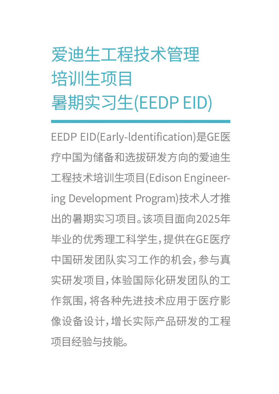 <p>爱迪生工程技术管理<br/>培训生项目</p>
<p>暑期实习生(EEDPEID)</p>
<p>EEDP EID(Early-ldentification)是GE医<br/>疗中国为储备和选拔研发方向的爱迪生<br/>工程技术培训生项目(EdisonEngineer<br/>ing Development Program)技术人才推<br/>出的暑期实习项目。该项目面向2025年<br/>毕业的优秀理工科学生,提供在GE医疗<br/>中国研发团队实习工作的机会,参与真<br/>实研发项目,体验国际化研发团队的工<br/>作氛围,将各种先进技术应用于医疗影<br/>像设备设计,增长实际产品研发的工程<br/>项目经验与技能。</p>
