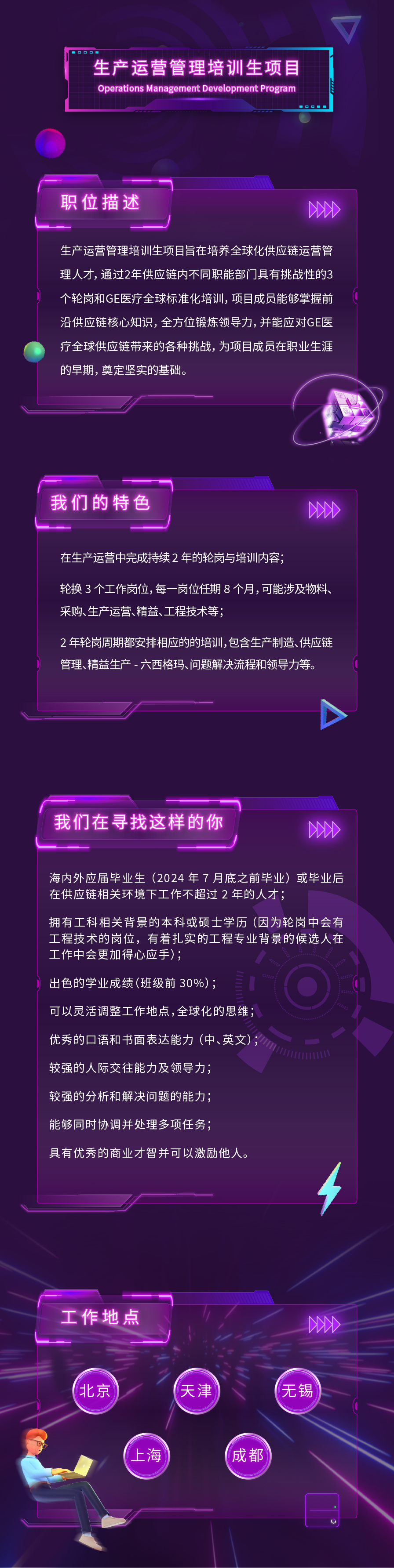 生产运营管理培训生项目\\nOperations Management Development Program\\n00B\\n职位描述\\nDD\\n生产运营管理培训生项目旨在培养全球化供应链运营管\\n理人才,通过2年供应链内不同职能部门具有挑战性的3\\n个轮岗和GE医疗全球标准化培训，项目成员能够掌握前\\n沿供应链核心知识，全方位锻炼领导力，并能应对GE医\\n疗全球供应链带来的各种挑战，为项目成员在职业生涯\\n的早期，奠定坚实的基础。\\n \\n我们的特色\\n200\\n在生产运营中完成持续2年的轮岗与培训内容;\\n轮换3个工作岗位,每一岗位任期8个月,可能涉及物料、\\n采购、生产运营、精益、工程技术等，\\n2年轮岗周期都安排相应的的培训,包含生产制造、供应链\\n管理、精益生产-六西格玛、问题解决流程和领导力等。\\n我们在寻找这样的你\\n20D\\n海内外应届毕业生(2024年7月底之前毕业)或毕业后\\n在供应链相关环境下工作不超过2年的人才;\\n拥有工科相关背景的本科或硕士学历(因为轮岗中会有\\n工程技术的岗位，有着扎实的工程专业背景的候选人在\\n工作中会更加得心应手);\\n出色的学业成绩(班级前30%);\\n可以灵活调整工作地点,全球化的思维;\\n优秀的口语和书面表达能力(中、英文);\\n较强的人际交往能力及领导力;，\\n较强的分析和解决问题的能力;\\n能够同时协调并处理多项任务，\\n具有优秀的商业才智并可以激励他人。\\n工作地点\\n20\\n北京\\n天津\\n无锡\\n上海\\n成都\\n