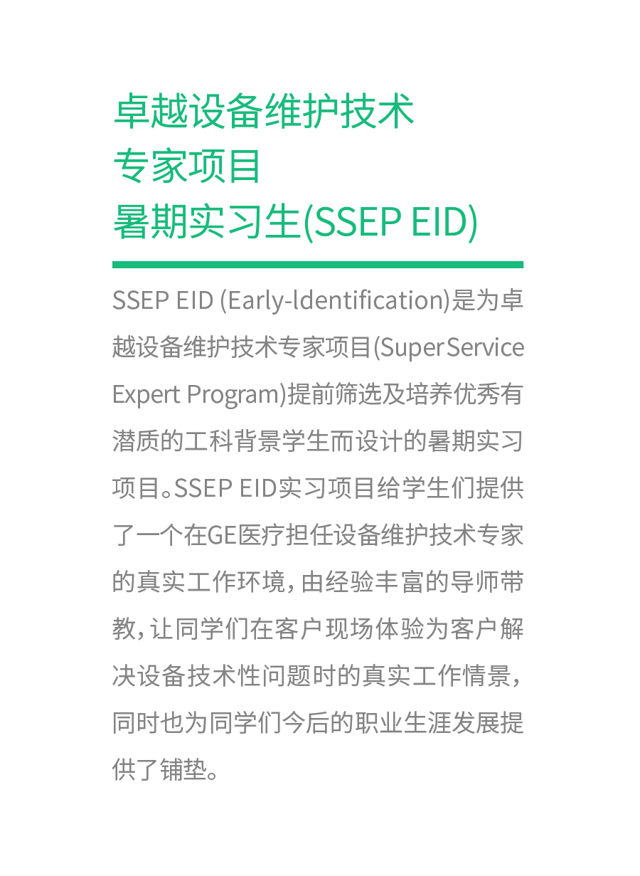 <p>卓越设备维护技术<br/>专家项目</p>
<p>暑期实习生(SSEPEID)</p>
<p>SSEP EID(Early-ldentification)是为卓<br/>越设备维护技术专家项目(SuperService<br/>Expert Program)提前筛选及培养优秀有<br/>潜质的工科背景学生而设计的暑期实习<br/>项目。SSEPEID实习项目给学生们提供<br/>了一个在GE医疗担任设备维护技术专家<br/>的真实工作环境,由经验丰富的导师带<br/>教,让同学们在客户现场体验为客户解<br/>决设备技术性问题时的真实工作情景，<br/>同时也为同学们今后的职业生涯发展提<br/>供了铺垫。</p>
