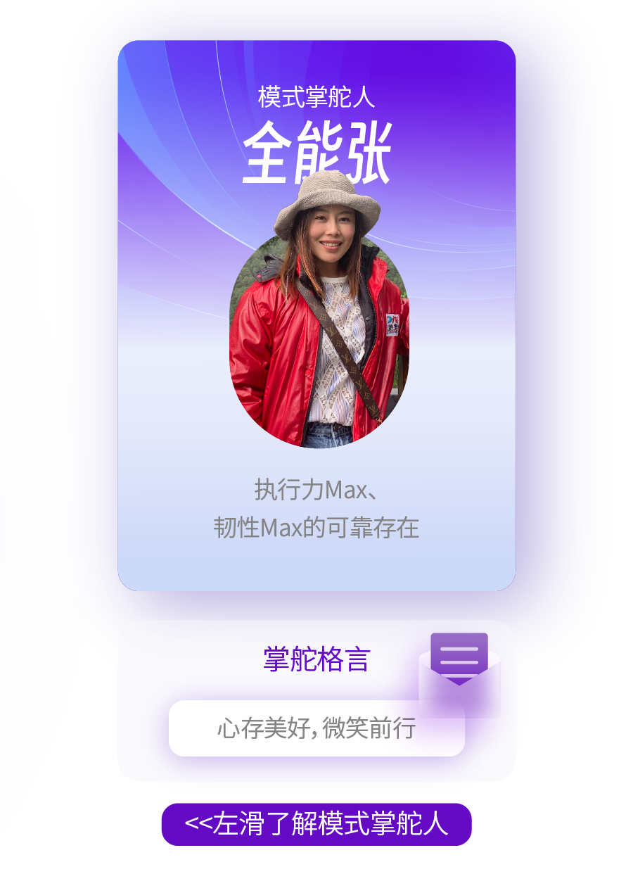 <p>模式掌舵人<br/>全能张</p>
<p>水</p>
<p>执行力Max、</p>
<p>韧性Max的可靠存在</p>
<p>掌舵格言<br/>心存美好,微笑前行</p>
<p><<左滑了解模式掌舵人</p>
