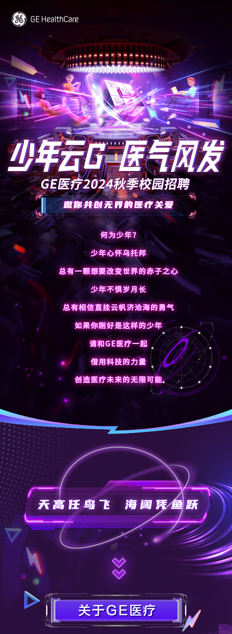 GE HealthCare\\n少年云G医气风发\\nGE医疗2024秋季校园招聘\\n邀你共创无界的医疗关爱\\n何为少年?\\n少年心怀乌托邦\\n总有一颗想要改变世界的赤子之心\\n少年不惧岁月长\\n总有相信直挂云帆济沧海的勇气\\n如果你刚好是这样的少年\\n请和 GE医疗一起\\n借用科技的力量\\n创造医疗未来的无限可能\\n天高任鸟飞\\n海阔凭鱼跃\\n关于GE医疗\\n