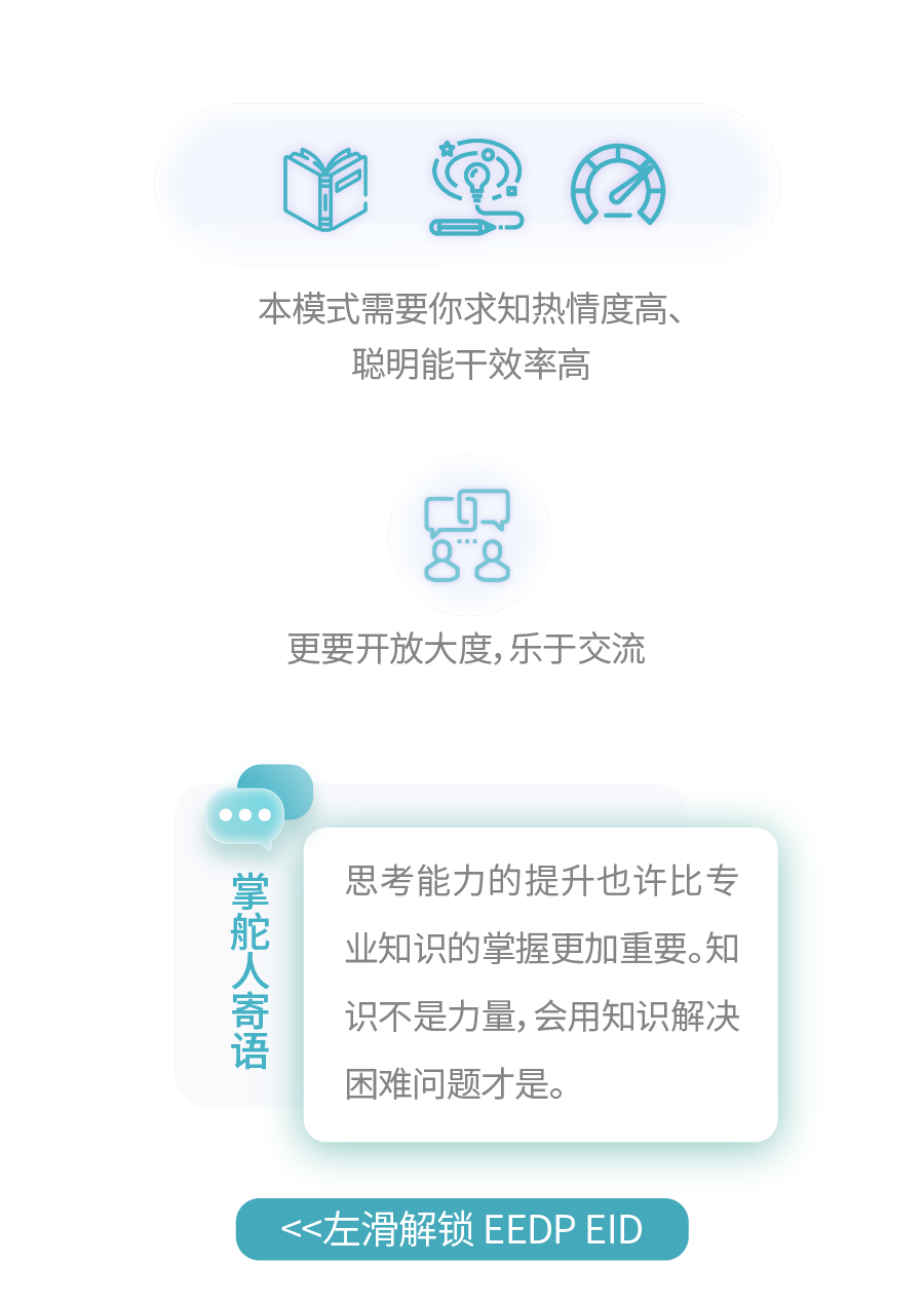 <p>本模式需要你求知热情度高、<br/>聪明能干效率高</p>
<p>更要开放大度,乐于交流</p>
<p>掌舵人寄语</p>
<p>思考能力的提升也许比专<br/>业知识的掌握更加重要。知<br/>识不是力量,会用知识解决<br/>困难问题才是。</p>
<p><左滑解锁EEDPEID</p>
