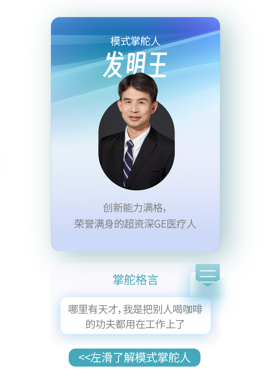 <p>模式掌舵人<br/>发明王</p>
<p>创新能力满格，</p>
<p>荣誉满身的超资深GE医疗人</p>
<p>掌舵格言</p>
<p>哪里有天才,我是把别人喝咖啡<br/>的功夫都用在工作上了</p>
<p><左滑了解模式掌舵人</p>
