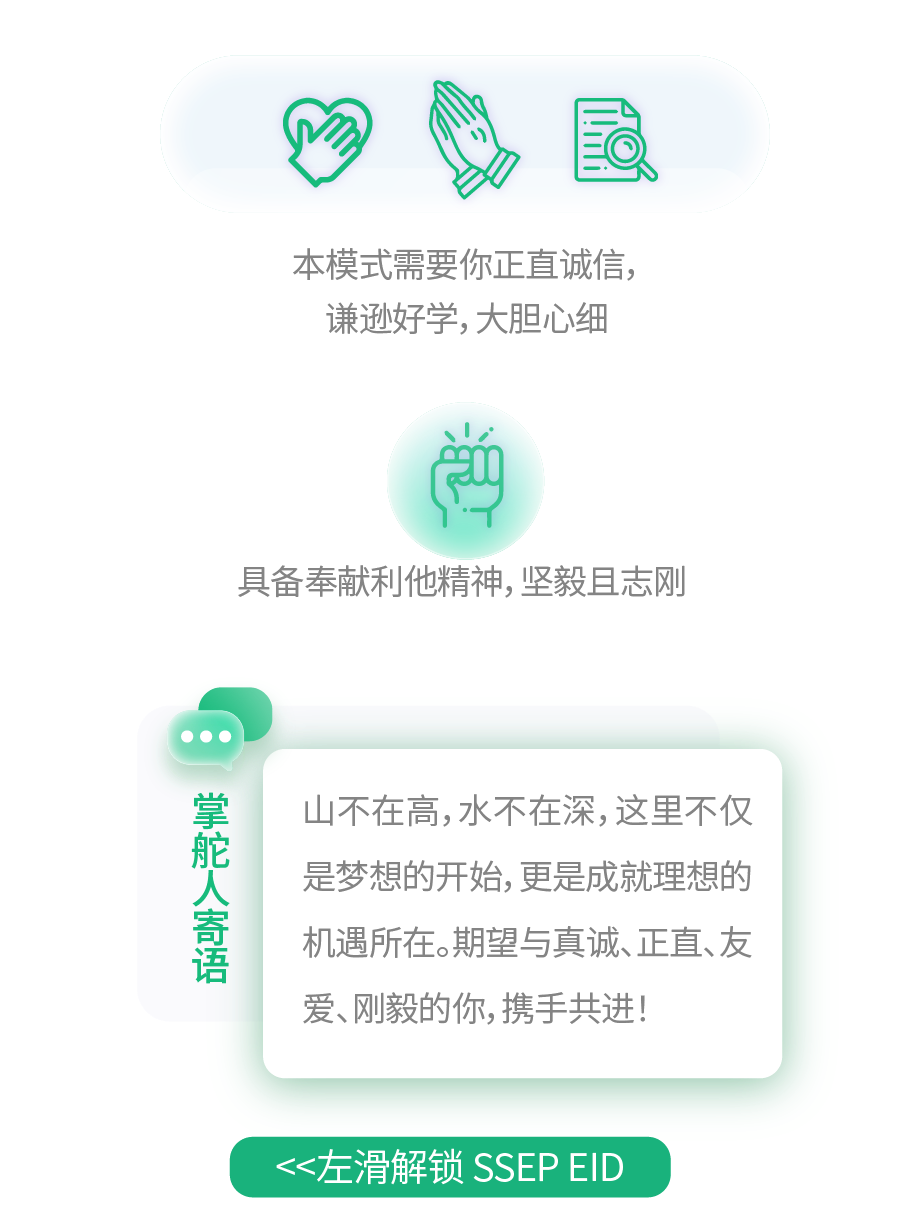 <p>!!|</p>
<p>本模式需要你正直诚信，<br/>谦逊好学,大胆心细</p>
<p>具备奉献利他精神,坚毅且志刚</p>
<p>掌舵人寄语</p>
<p>山不在高,水不在深,这里不仅<br/>是梦想的开始,更是成就理想的<br/>机遇所在。期望与真诚、正直、友<br/>爱、刚毅的你,携手共进!</p>
<p><<左滑解锁SSEPEID</p>
