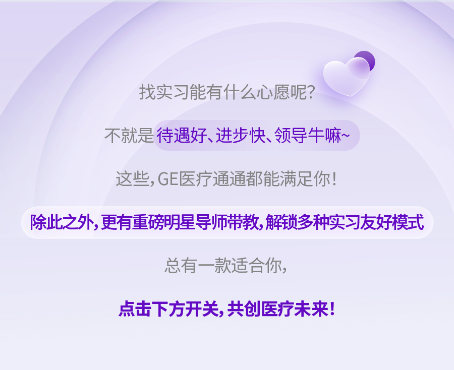 <p>找实习能有什么心愿呢?</p>
<p>不就是待遇好、进步快、领导牛嘛~</p>
<p>这些,GE医疗通通都能满足你!</p>
<p>除此之外,更有重磅明星导师带教,解锁多种实习友好模式</p>
<p>总有一款适合你，</p>
<p>点击下方开关，共创医疗未来!</p>

