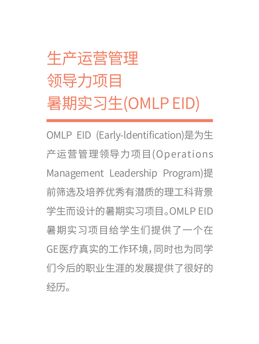 <p>生产运营管理</p>
<p>领导力项目</p>
<p>暑期实习生(OMLPEID)</p>
<p>OMLPEID(Early-ldentification)是为生<br/>产运营管理领导力项目(Operations<br/>Management Leadership Program)提<br/>前筛选及培养优秀有潜质的理工科背景<br/>学生而设计的暑期实习项目。OMLPEID<br/>暑期实习项目给学生们提供了一个在<br/>GE医疗真实的工作环境,同时也为同学<br/>们今后的职业生涯的发展提供了很好的<br/>经历。</p>
