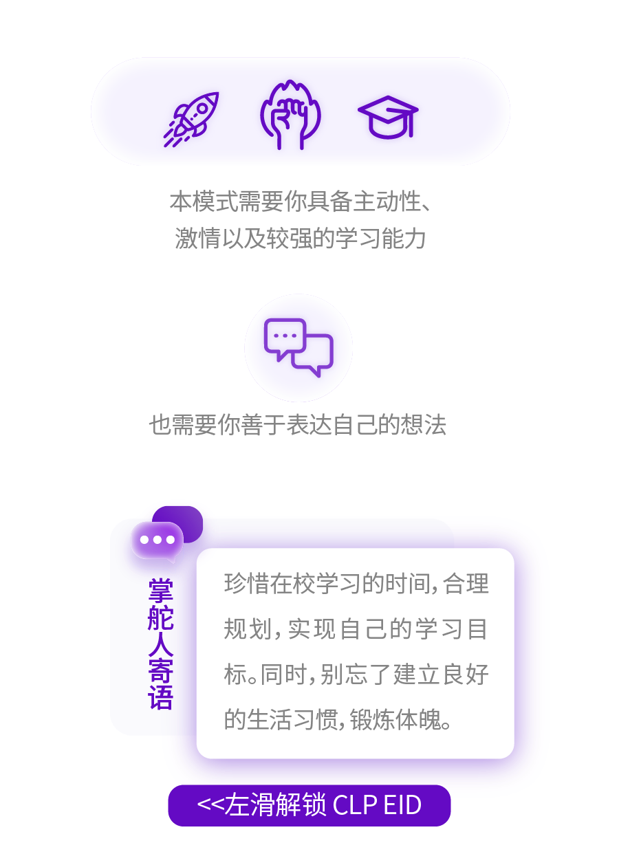 <p>本模式需要你具备主动性、<br/>激情以及较强的学习能力</p>
<p>也需要你善于表达自己的想法</p>
<p>掌舵人寄语</p>
<p>珍惜在校学习的时间,合理<br/>规划,实现自己的学习目<br/>标。同时,别忘了建立良好<br/>的生活习惯,锻炼体魄。</p>
<p><<左滑解锁 CLPEID</p>
