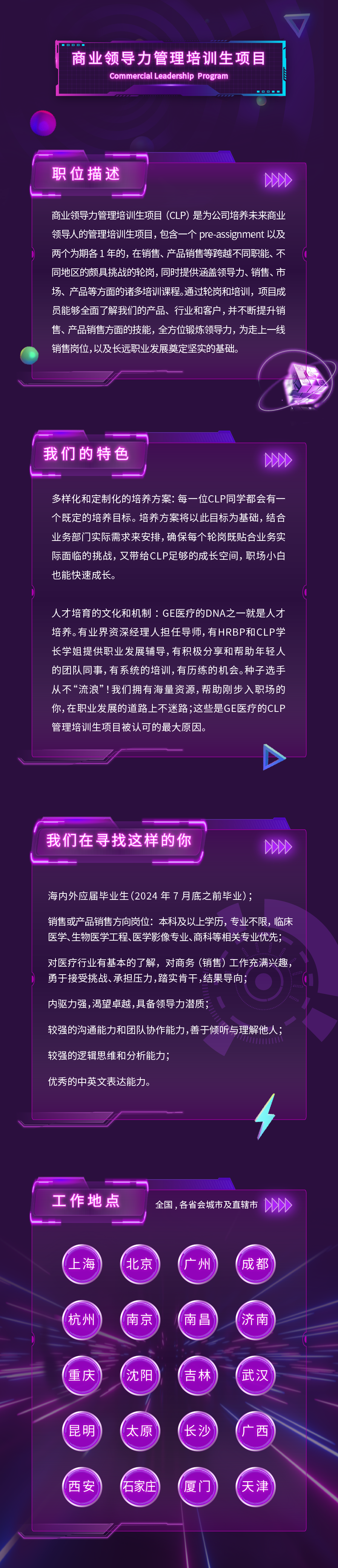 商业领导力管理培训生项目\\nCommercial Leadership Program\\nD0\\n职位描述\\n2D0D\\n商业领导力管理培训生项目(CLP)是为公司培养未来商业\\n领导人的管理培训生项目，包含一个 pre-assignment 以及\\n两个为期各1年的，在销售、产品销售等跨越不同职能、不\\n同地区的颇具挑战的轮岗，同时提供涵盖领导力、销售、市\\n场、产品等方面的诸多培训课程。通过轮岗和培训，项目成\\n员能够全面了解我们的产品、行业和客户，并不断提升销\\n售、产品销售方面的技能，全方位锻炼领导力，为走上一线\\n销售岗位,以及长远职业发展奠定坚实的基础。\\n我们的特色\\n00\\n多样化和定制化的培养方案:每一位CLP同学都会有一\\n个既定的培养目标。培养方案将以此目标为基础，结合\\n业务部门实际需求来安排,确保每个轮岗既贴合业务实\\n际面临的挑战，又带给CLP足够的成长空间，职场小白\\n也能快速成长。\\n人才培育的文化和机制:GE医疗的DNA之一就是人才\\n培养。有业界资深经理人担任导师,有HRBP和CLP学\\n长学姐提供职业发展辅导,有积极分享和帮助年轻人\\n的团队同事,有系统的培训,有历练的机会。种子选手\\n从不“流浪”!我们拥有海量资源,帮助刚步入职场的\\n你,在职业发展的道路上不迷路;这些是GE医疗的CLP\\n管理培训生项目被认可的最大原因。\\n我们在寻找这样的你\\n200\\n海内外应届毕业生(2024年7月底之前毕业);\\n销售或产品销售方向岗位:本科及以上学历，专业不限，临床\\n医学、生物医学工程、医学影像专业、商科等相关专业优先;\\n对医疗行业有基本的了解，对商务(销售)工作充满兴趣，\\n勇于接受挑战、承担压力，踏实肯干,结果导向\\n内驱力强，渴望卓越，具备领导力潜质\\n较强的沟通能力和团队协作能力,善于倾听与理解他人;\\n较强的逻辑思维和分析能力;\\n优秀的中英文表达能力。\\n工作地点\\n全国,各省会城市及直辖市\\nD\\n上海\\n北京\\n广州\\n成都\\n杭州\\n南京\\n南昌\\n济南\\n重庆\\n沈阳\\n吉林\\n武汉\\n昆明\\n太原\\n长沙\\n广西\\n西安\\n石家庄\\n厦门\\n天津\\n