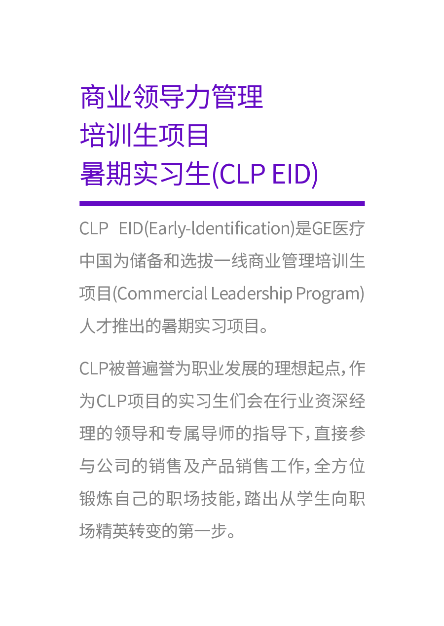 <p>商业领导力管理<br/>培训生项目</p>
<p>暑期实习生(CLP EID)</p>
<p>CLP EID(Early-ldentification)是GE医疗<br/>中国为储备和选拔一线商业管理培训生<br/>项目(Commercial Leadership Program)<br/>人才推出的暑期实习项目。</p>
<p>CLP被普遍誉为职业发展的理想起点,作<br/>为CLP项目的实习生们会在行业资深经<br/>理的领导和专属导师的指导下,直接参<br/>与公司的销售及产品销售工作,全方位<br/>锻炼自己的职场技能,踏出从学生向职<br/>场精英转变的第一步。</p>
