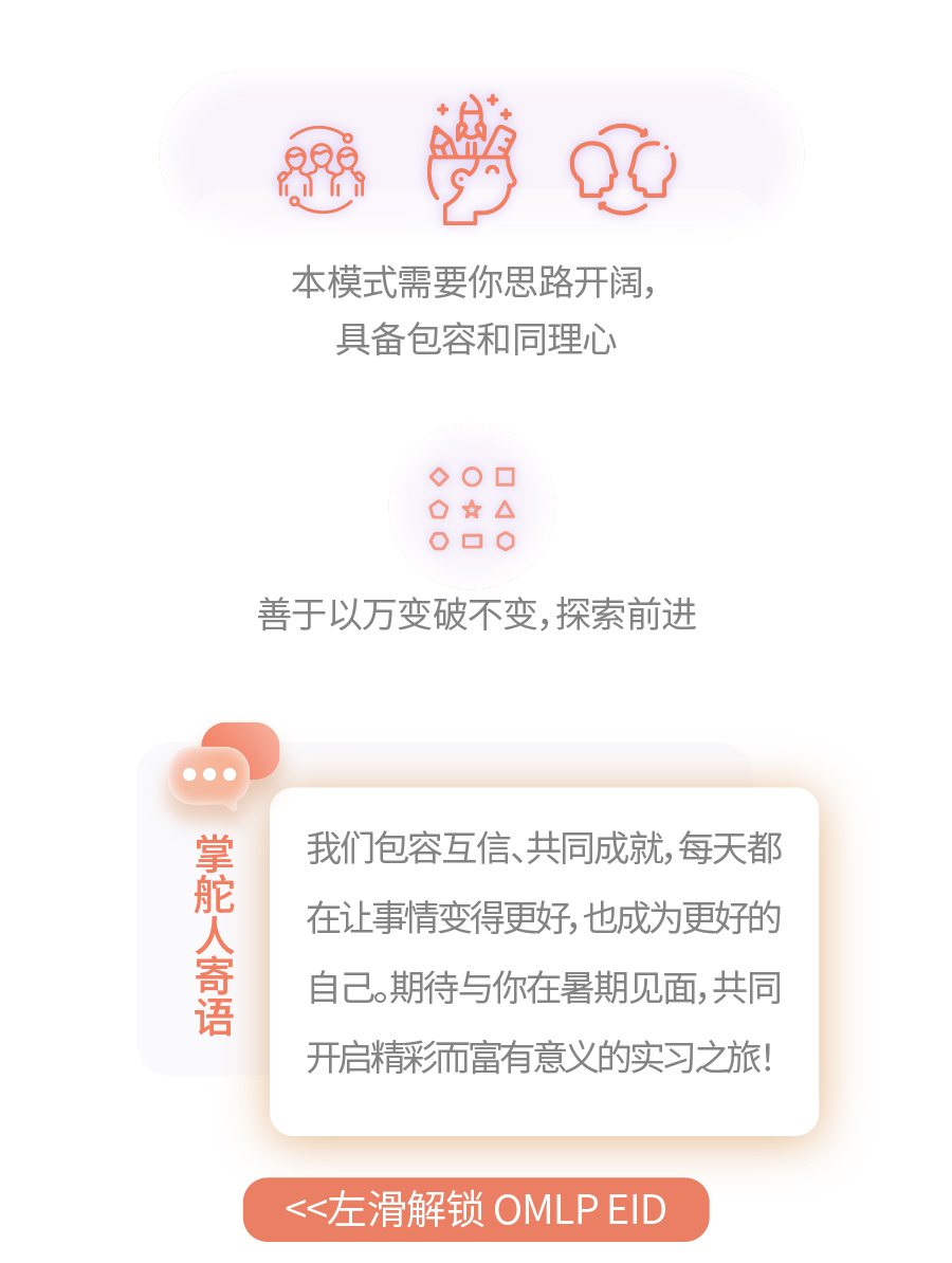 <p>本模式需要你思路开阔，</p>
<p>具备包容和同理心</p>
<p>★A<br/> </p>
<p>善于以万变破不变,探索前进</p>
<p>掌舵人寄语</p>
<p>我们包容互信、共同成就,每天都<br/>在让事情变得更好,也,成为更好的<br/>自己。期待与你在暑期见面,共同<br/>开启精彩而富有意义的实习之旅!</p>
<p><左滑解锁OMLPEID</p>
