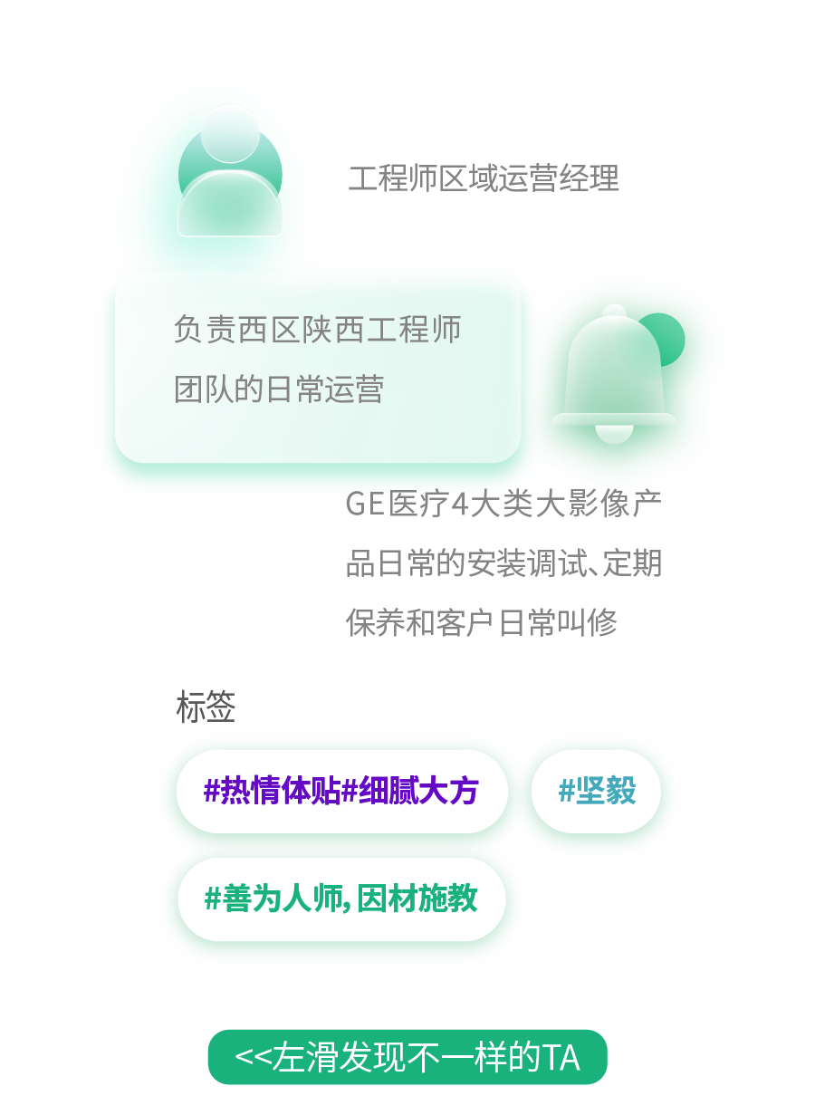 <p>工程师区域运营经理</p>
<p>负责西区陕西工程师<br/>团队的日常运营</p>
<p>GE医疗4大类大影像产<br/>品日常的安装调试、定期<br/>保养和客户日常叫修</p>
<p>标签</p>
<p>#热情体贴#细腻大方</p>
<p>#坚毅</p>
<p>#善为人师，因材施教</p>
<p><左滑发现不一样的TA</p>
