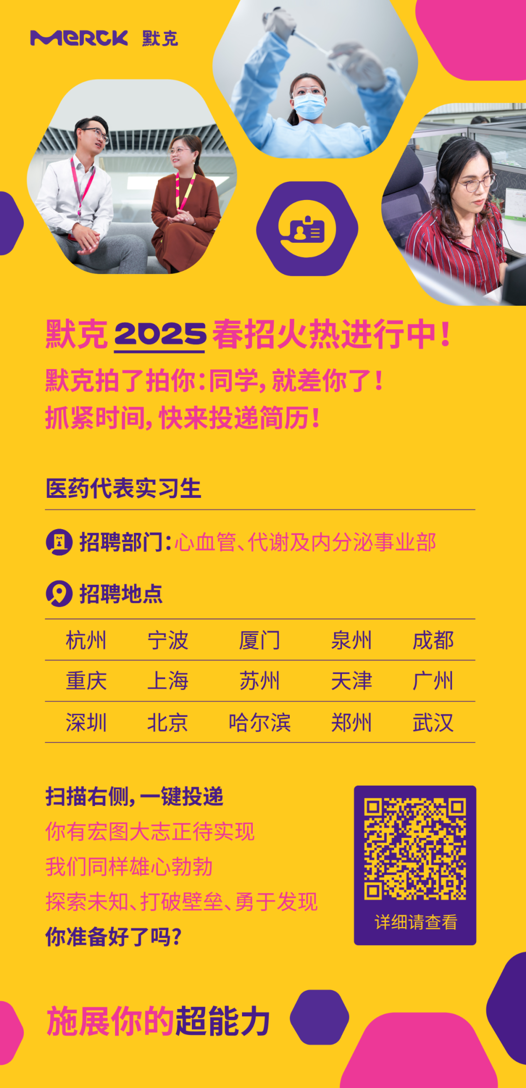 <p>MeRCK默克</p>
<p>默克2025春招火热进行中!<br/>默克拍了拍你:同学，就差你了!</p>
<p>抓紧时间，快来投递简历!</p>
<p>医药代表实习生</p>
<p>招聘部门:心血管、代谢及内分泌事业部</p>
<p>9<br/>招聘地点</p>
<p>杭州</p>
<p>重庆</p>
<p>深圳</p>
<p>宁波</p>
<p>上海</p>
<p>北京</p>
<p>厦门</p>
<p>苏州</p>
<p>哈尔滨</p>
<p>泉州</p>
<p>天津</p>
<p>郑州</p>
<p>成都</p>
<p>广州</p>
<p>武汉</p>
<p>扫描右侧，一键投递</p>
<p>你有宏图大志正待实现<br/>我们同样雄心勃勃</p>
<p>探索未知、打破壁垒、勇于发现<br/>你准备好了吗?</p>
<p>详细请查看</p>
<p>施展你的超能力</p>
