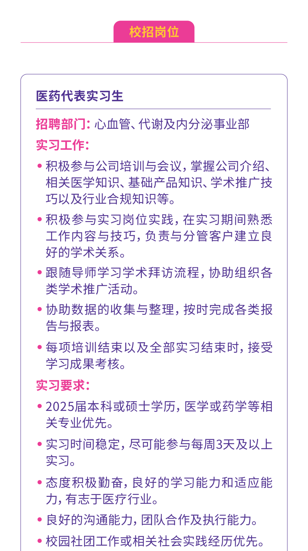 <p>校招岗位</p>
<p>医药代表实习生</p>
<p>招聘部门:心血管、代谢及内分泌事业部</p>
<p>实习工作:</p>
<p> 积极参与公司培训与会议,掌握公司介绍、</p>
<p>相关医学知识、基础产品知识、学术推广技</p>
<p>巧以及行业合规知识等。</p>
<p> 积极参与实习岗位实践,在实习期间熟悉</p>
<p>工作内容与技巧,负责与分管客户建立良</p>
<p>好的学术关系。</p>
<p> 跟随导师学习学术拜访流程,协助组织各</p>
<p>类学术推广活动。</p>
<p> 协助数据的收集与整理,按时完成各类报</p>
<p>告与报表。</p>
<p> 每项培训结束以及全部实习结束时,接受</p>
<p>学习成果考核。</p>
<p>实习要求:</p>
<p> 2025届本科或硕士学历,医学或药学等相</p>
<p>关专业优先。</p>
<p> 实习时间稳定,尽可能参与每周3天及以上</p>
<p>实习。</p>
<p> 态度积极勤奋,良好的学习能力和适应能</p>
<p>力,有志于医疗行业。</p>
<p> 良好的沟通能力,团队合作及执行能力。</p>
<p> 校园社团工作或相关社会实践经历优先。</p>
