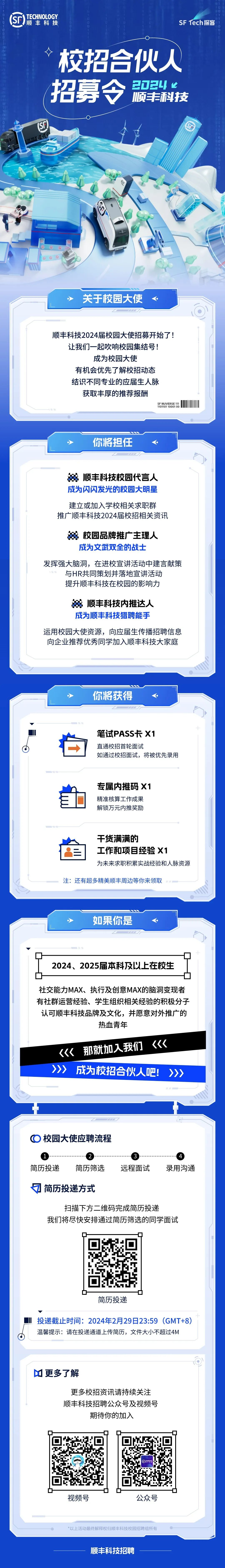 <p>TECHNOLOGY<br/>顺丰科技</p>
<p>SF Tech探客</p>
<p>校招合伙人</p>
<p>20244</p>
<p>招募</p>
<p>顺丰科技</p>
<p>关于校园大使</p>
<p>顺丰科技2024届校园大使招募开始了!<br/>让我们一起吹响校园集结号!</p>
<p>成为校园大使</p>
<p>有机会优先了解校招动态<br/>结识不同专业的应届生人脉</p>
<p>获取丰厚的推荐报酬</p>
<p>SF NUVERSE 111<br/>1101101 10001 00</p>
<p>你将担任</p>
<p>顺丰科技校园代言人<br/>成为闪闪发光的校园大明星<br/>建立或加入学校相关求职群<br/>推广顺丰科技2024届校招相关资讯</p>
<p>校园品牌推广主理人</p>
<p>成为文武双全的战士</p>
<p>发挥强大脑洞，在进校宣讲活动中建言献策</p>
<p>与HR共同策划并落地宣讲活动<br/>提升顺丰科技在校园的影响力</p>
<p>顺丰科技内推达人<br/>成为顺丰科技猎聘能手</p>
<p>运用校园大使资源，向应届生传播招聘信息<br/>向企业推荐优秀同学加入顺丰科技大家庭</p>
<p>你将获得</p>
<p>笔试PASS卡X1</p>
<p>直通校招首轮面试</p>
<p>如通过校招面试，将被优先录用</p>
<p>专属内推码X1<br/>精准核算工作成果<br/>解锁万元内推奖励</p>
<p>干货满满的</p>
<p>工作和项目经验X1</p>
<p>为未来求职积累实战经验和人脉资源</p>
<p>注:还有超多精美顺丰周边等你来领取</p>
<p>如果你是</p>
<p>2024、2025届本科及以上在校生</p>
<p>社交能力MAX、执行及创意MAX的脑洞变现者<br/>有社群运营经验、学生组织相关经验的积极分子<br/>认可顺丰科技品牌及文化，并愿意对外推广的</p>
<p>热血青年</p>
<p><<br/>《《那就加人我们<br/>>>>成为校招合伙人吧!</p>
<p>校园大使应聘流程</p>
<p>简历投递</p>
<p>简历筛选</p>
<p>远程面试</p>
<p>录用沟通</p>
<p>简历投递方式</p>
<p>扫描下方二维码完成简历投递</p>
<p>我们将尽快安排通过简历筛选的同学面试</p>
<p>简历投递</p>
<p> </p>
<p>投递截止时间:2024年2月29日23:59(GMT+8)<br/>温馨提示:请在投递通道上传简历，文件大小不超过4M</p>
<p>更多了解</p>
<p>更多校招资讯请持续关注<br/>顺丰科技招聘公众号及视频号</p>
<p>期待你的加入</p>
<p>D</p>
<p>视频号</p>
<p>公众号</p>
<p>*以上活动最终解释权归顺丰科技校园招聘组所有</p>
<p>顺丰科技招聘</p>
