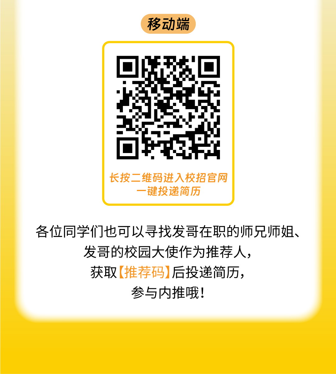 <p>移动端</p><p>长按二维码进入校招官网</p><p>键投递简历</p><p>各位同学们也可以寻找发哥在职的师兄师姐、</p><p>发哥的校园大使作为推荐人，</p><p>获取[推荐码]后投递简历，</p><p>参与内推哦!</p>