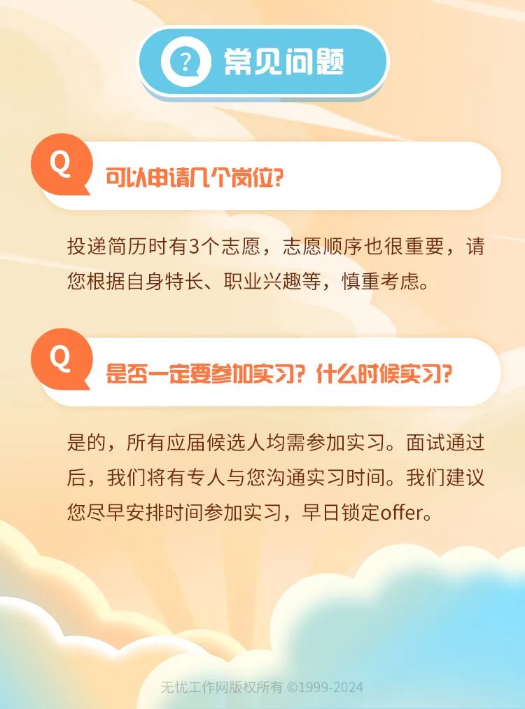 <p>常见问题</p>
<p>可以申请几个岗位?</p>
<p>投递简历时有3个志愿，志愿顺序也很重要，请<br/>您根据自身特长、职业兴趣等，慎重考虑。</p>
<p>是否一定要参加实习?什么时候实习?</p>
<p>是的，所有应届候选人均需参加实习。面试通过<br/>后，我们将有专人与您沟通实习时间。我们建议<br/>您尽早安排时间参加实习，早日锁定offer。</p>
<p>无忧工作网版权所有@1999-2024</p>
