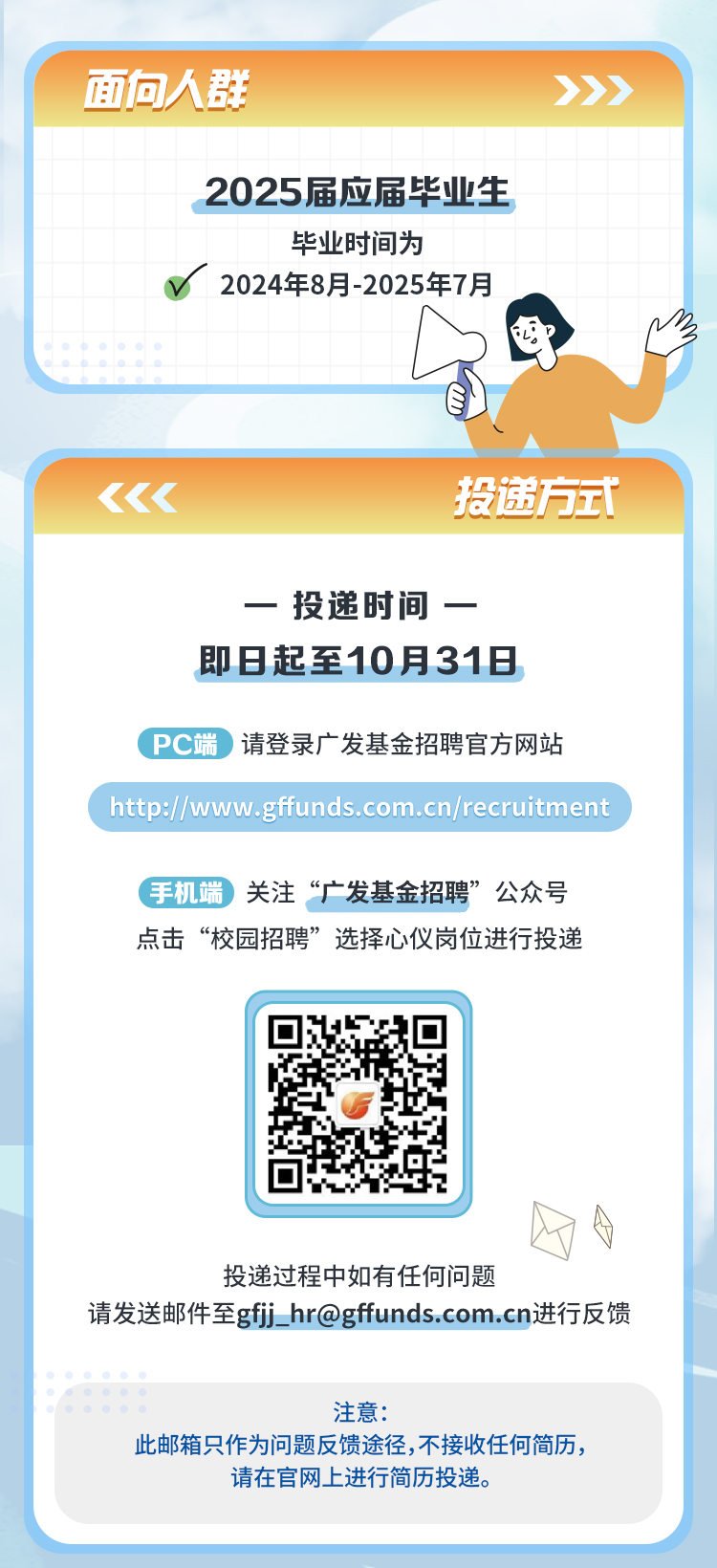 <p>面向人群</p>
<p>2025届应届毕业生<br/>毕业时间为</p>
<p>2024年8月-2025年7月</p>
<p>2</p>
<p>投递方式</p>
<p>一投递时间一<br/>即日起至10月31日</p>
<p>PC端请登录广发基金招聘官方网站</p>
<p>http://www.gffunds.com.cn/recruitment</p>
<p>手机端关注&ldquo;广发基金招聘&rdquo;公众号<br/>点击&ldquo;校园招聘&rdquo;选择心仪岗位进行投递</p>
<p>投递过程中如有任何问题</p>
<p>请发送邮件至gfj_hr@gffunds.com.cn进行反馈</p>
<p>注意:</p>
<p>此邮箱只作为问题反馈途径,不接收任何简历，</p>
<p>请在官网上进行简历投递。</p>
