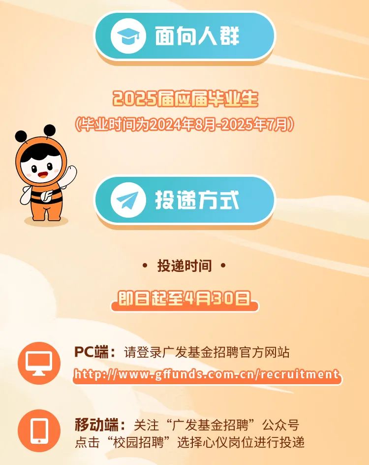 <p>) 面向人君&yen;</p>
<p>2025届应届毕业生</p>
<p>毕业时间为2024年8月-2025年7月)</p>
<p>TE)投递方式</p>
<p>ys</p>
<p>投递时间 </p>
<p>即日起至4月30日</p>
<p>PC端:请登录广发基金招聘官方网站</p>
<p>http://www.gffunds.com.cn/recruitment</p>
<p> 移动端:关注&ldquo;广发基金招聘&rdquo;公众号</p>
<p>点击&ldquo;校园招聘&rdquo;选择心仪岗位进行投递</p>
