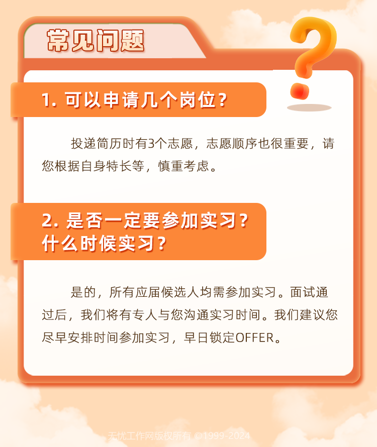 <p>常见问题</p>
<p>1.可以申请几个岗位?</p>
<p>投递简历时有3个志愿,志愿顺序也很重要,请</p>
<p>您根据自身特长等,慎重考虑。</p>
<p>2.是否一定要参加实习?</p>
<p>什么时候实习?</p>
<p>是的,所有应届候选人均需参加实习。面试通</p>
<p>过后,我们将有专人与您沟通实习时间。我们建议您</p>
<p>尽早安排时间参加实习,早日锁定OFFER。</p>
<p>天忧工作网版权所有C1999-2024</p>
