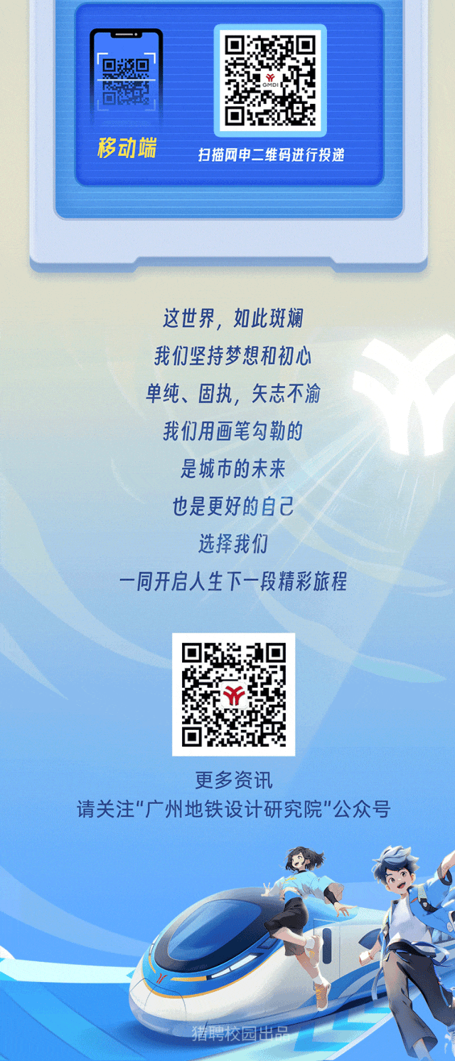 <p>回</p>
<p>移动端扫描网申二维码进行投递</p>
<p>这世界,如此斑斓</p>
<p>我们坚持梦想和初心</p>
<p>单纯、固执,矢志不渝</p>
<p>我们用画笔勾勒的</p>
<p>是城市的未来</p>
<p>也是更好的自己</p>
<p>选择我们</p>
<p>一同开启人生下一段精彩旅程</p>
<p>FY</p>
<p>更多资讯</p>
<p>请关注"广州地铁设计研究院"公众号</p>
<p>猪聘校园出品</p>
